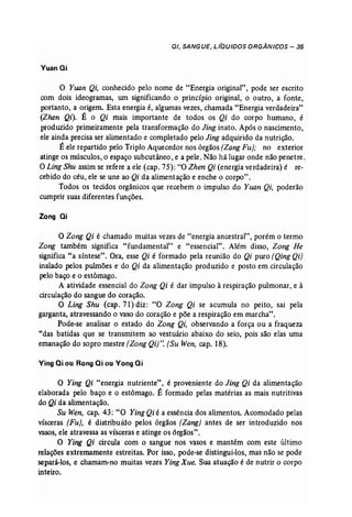D/, SANGUE, L/QU/DOS O·RGÂN/COS - 35 
VuanQi 
o Yuan Qi, conhecido pelo nome de "Energia original", pode ser escrito 
com dois ideogramas, um significando o princípio original, o outro, a fonte, 
portanto, a origem. Esta energia é, algwnas vezes, chamada "Energia verdadeira" 
(Zhen Qi). É o Qi mais importante de todos os Qi do corpo humano, é 
produzido primeiramente pela transformação do Jing inato. Após o nascimento, 
ele ainda precisa ser alimentado e completado pelo Jing adquirido da nutrição. 
É ele repartido pelo Triplo Aquecedor nos órgãos (Zang Fu); no exterior 
atinge os músculos, o espaço subcutâneo, e a pele. Não há lugar onde não penetre. 
O Ling Shu assim se refere a ele (cap. 75): "O Zhen Qi (energia verdadeira) é re­cebido 
do céu, ele se une ao Qi da alimentação e enche o corpo". 
Todos os tecidos orgânicos que recebem o impulso do Yuan Qi, poderão 
cumprir suas diferentes funções. 
Zong ai 
o Zong Qi é chamado muitas vezes de "energia ancestral", porém o termo 
Zong também significa "fundamental" e "essencial". Além disso, Zong He 
significa "a síntese". Ora, esse Qi é formado pela reunião do Qi puro (Qing Qi) . 
inalado pelos pulmões e do Qi da alimentação produzido e posto em circulação 
pelo baço e o estômago. 
A atividade essencial do Zong Qi é dar impulso à respiração pulmonar, e à 
circulação do sangue do coração. 
O Ling Shu (cap. 71) diz: "O Zong Qi se acumula no peito, sai pela 
garganta, atravessando o vaso do coração e põe a respiração em marcha". 
Pode-se analisar o estado do Zong Qi, observando a força ou a fraqueza 
"das batidas que se transmitem ao vestuário abaixo do seio, pois são elas uma 
emanação do sopro mestre [Zong Qi)". (Su Wen, cap. 18). 
Ving ai ou Rong Qi ou Vong Qi 
o Ying Qi "energia nutriente", é proveniente do Jing Qi da alimentação 
elaborada pelo baço e o estômago. É formado pelas matérias as mais nutritivas 
do Qi da alimentação. 
Su Wen, cap. 43: "O Ying Qi é a essência dos alimentos. Acomodado pelas 
vísceras (Fu), é distribuído pelos órgãos (Zang) antes de ser introduzido nos 
vasos, ele atravessa as vísceras e atinge os órgãos". 
O Ying Qi circula com o sangue nos vasos e mantém com este último 
relações extremamente estreitas. Por ISso, pode-se distingui-los, mas não se pode 
separá-los, e chamam-no muitas vezes Ying Xue. Sua atuação é de nutrir o corpo 
inteiro. 
 
