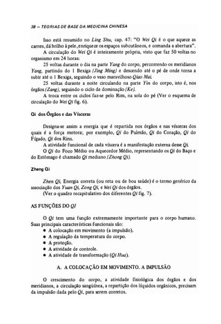 38 - TEORIAS DE BASE DA MEDICINA CHINESA 
Isso está reswnido no Ling Shu, cap. 47: "O Wei Qi é o que aquece as 
carnes, dá brilho àpele ,enriquece os espaços subcutâneos, e comanda a abertura", 
A circulação do Wei Qi é inteiramente própria, visto que faz 50 voltas no 
organismo em 24 horas: 
25 voltas durante o dia na parte Yang do corpo, percorrendo os meridianos. 
Yang, partindo do 1 Bexiga [Jing Ming) e descendo até o. pé de onde torna a 
subir até o 1 Bexiga, seguindo o vaso maravilhoso Qiao MaL 
25 voltas durante a noite circulando na parte Yin do corpo, isto é, nos 
órgãos [Zang}, seguindo o ciclo de dominação (Ke). 
A troca entre os ciclos' faz..se pelo Rim, na sola do pé (Ver o esquema de 
circulação do WeiQi fig. 6). 
ai dos Órgãos e das Vísceras 
Designa-se assim a energia que é repartida nos órgãos e nas vísceras dos 
quais é a força motora; por exemplo, Qi do Pulmão, Qi do Coração, Qi do 
Fígado, Qi dos Rins. 
A atividade funcional de cada víscera é a manifestação externa desse Qi 
O Qi do Foco Médio ou Aquecedor Médio, representando os Qi do Baço e 
do Estômago é chamado Qi mediano [Zhong Qi). 
Zheng Qi 
Zhen Qi, Energia correta (ou reta ou de boa saúde) é o termo genérico da 
associação dos Yuan Qit Zong Qi, e Wei Qi dos órgãos. 
(Ver o quadro recapitulativo dos diferentes Qi fig. 7). 
AS FUNÇÕES DO QI 
O Qi tem urna função extremamente importante para o corpo humano. 
Suas principais características f uncionais são: 
• A colocação em movimento (a impulsão). 
• A regulação da temperatura do corpo. 
• A proteção. 
• A atividade de controle. 
• A atividade de transformação (Qi Hua). 
A. A COLOCAÇÃO EM MOVIMENTO. A IMPULSÃO 
O crescimento do corpo, a atividade fisiológica dos órgãos e dos 
meridianos, a circulação sangüínea, a repartição dos líquidos orgânicos, precisam 
da impulsão dada pelo Qi, para serem corretos. 
 
