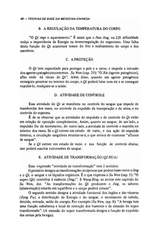 40 - TEORIAS DE BASE DA MEDICINA CHINESA 
B. A REGULAÇÃODA TEMPERATURA DOCORPO 
"O Qi rege o aquecimento." É assim 'que o Nan Jing, na 22~ dificuldade 
realça a importância da Energia na termorregulação do organismo. Uma falha 
desta função do Qi acarretará temor do frio e resfriamento do corpo e dos 
membros. 
C. APROTEÇÃO 
O Qi tem capacidade para proteger a pele e a carne, e impedir a intrusão 
dos agentes patogênicosextemos. Su Wen (cap. 33): "O Xie (agente patogênico), 
aflui onde há vácuo de Qi". Além disso, quando um agente patogênico 
conseguiu penetrar no interior do corpo, o Qi poderá lutar com ele e se conseguir 
expulsá-lo, readquire-se a saúde. 
D. ATIVIDADEDE CONTROLE 
Essa atividade do Qi se manifesta no controle do sangue que impede de 
transbordar dos vasos, no controle da expulsão da transpiração e da urina, e no 
controle do esperma. 
É de se observar que as atividades de impulsão e de controle do Qi estão 
em relação de oposição complementar. Assim, quanto ao sangue, de um lado, a 
impulsão lhe dá movimento, do outro lado, a atividade de controle o mantêm no 
interior dos vasos. Se o Qi estiver em estado de vazio, e sua ação de impulsão 
diminui, a circulação sangüínea retardar-se-á, o que arrisca de ocasionar "afluxos 
de sangue". 
Se o Qi estiver em estado de vazio e sua função de controle abaixa, 
isso poderá suscitar extravasões de sangue. 
E. ATNIDADE DE TRANSFORMAÇÃO (Q/ RUA) 
Essa expressão "atividade de transformação" tem 2 sentidos: 
Oprimeiro designa as transformações recíprocas que podem haver entre o Jing 
e o Qi, o sangue e os líquidos orgânicos. É o que expressa o Su Wen (cap. 5): "O 
sopro (Qi) contribui à essência [Jing}". E Wang Bing, ao anotar este capítulo do 
Su Wen, diz: "As transformações do Qi produzem o Jing, os sabores 
(alimentação) estarão em equilíbrio e o corpo poderá crescer". 
O segundo sentido designa a atividade funcional dos órgãos e das vísceras 
(Zang Fu); a distribuição da Energia e do sangue, o movimento de subida, 
descida, entrada, saída da energia. Por exemplo (Su Wen, cap. 8): "A bexiga tem, 
uma função subalterna e local de retenção dos humores e de emissão do sopro 
transformado". (A emissão do sopro transformada designa a função de expulsão 
das urinas pela bexiga). 
 