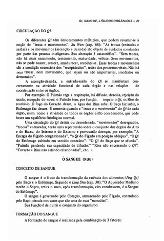 DI, SANGUE, L laUDOS ORGÂNICOS - 41 
CI~CULAÇÃO DO Q/ 
Os diferentes Qi têm deslocamentos múltiplos, que podem resumir-se à 
noção de "troca e movimentos". Su Wen (cap. 68): "As trocas (entradas e 
saídas) e os movimentos (ascenção e descida) são objeto de cuidados constantes 
por parte das pessoas inteligentes. Sua alteração é catastrófica". "Sem trocas, 
não há mais nascimento, crescimento, maturidade, velhice. Sem movimentos, 
não se pode nascer, crescer, amadurecer, recolher-se. Essas trocas e movimentos 
são a condição necessária dos "receptáculos", sedes dos processos vitais. Não há 
nem trocas, nem movimento, que sejam ou não importantes, imediatos ou 
demorados". 
A ascenção-descida, a entrada-saída do Qi se manifestam con-cretamente 
na atividade funcional de cada órgão e nas' relações de 
coordenação entre os órgãos. 
Por exemplo: O Pulmão rege a respiração, há difusão, descida, rejeição do 
usado, recepção do novo; o Pulmão tem, por função, impelir o Qi, os Rins de 
recebê ..lo..0 fogo do Coração desce, a ãgua dos Rins sobe. O Baço faz subir, o 
Estômago faz descer. É somente quando a "troca e o movimento" do Qi de cada 
órgão, assim como a atividade de todos os órgãos estão coordenados, que pode 
haver W11 equilíbrio fisiológico normal. 
Uma circulação do Qi detida ou desordenada, "movimentos" desregrados, 
"trocas" entravadas, terão wna repercussão sobre o conjunto dos órgãos do Alto 
e do Baixo, do Interno e do Externo e provocarão doenças, por exemplo: "A 
Energiado Fígado congestionada", "o Qi do Fígado em posição oblíqua". "O Qi 
do Estômago subindo em sentido contrário". "O Qi do Baço que se afunda". 
"Pulmão perdendo sua capacidade de difusão." "Rins não encerrando o Qi". 
"Coração e Rins não estando relacionados" .etc, o 
o SANGUE (XUE) 
CONCEITO DE SANGUE 
O sangue é o fruto da transformação da essência dos alimentos (Jing Qi) 
pelo Baço e o Estômago. Segundo o Ling Shu (cap. 30): "O Aquecedor Mediano 
recebe o Sopro, retira o suco, após transformação, eles enrubescem, é o Sangue 
do Estômago". 
O sangue é governado pelo Coração, armazenado pelo Fígado, controlado 
pelo Baço, circula nos vasos que são uma de suas "moradias". 
Sua função é de nutrir o conjunto do organismo. 
FORMAÇÃO DO SANGUE 
A formação do sangue é realizada pela combinação de 3 fatores: 
 