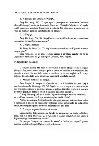 42 - TEORIAS DE BASE DA MEDICINA CHINESA 
1. A essência dos alimentos {Jing Qi). 
Ling Shu (cap. 18): "O que após a passagem no Aquecedor Mediano 
(Baço-Estômago) subiu ao Aquecedor Superior (Coração-Pulmão) e aí recebe 
o Qi, excreta os resíduos, transforma a essência dos alimentos, se concentra no 
vaso do Pulmão, para ser transformado em Sangue". 
2. O Ying Qi. 
Ling Shu (cap. 71): "O Ying Qi secreta os líquidos do corpo, concentra-os 
nos vasos e os transforma em sangue". 
3. OJing da medula. 
Yi Tong de Zhan Lu: "O Jing não escoado vai para o Fígado e torna-se 
sangue puro". 
Essa formação só se pode efetuar graças à atividade regular do Qi do 
Aquecedor Mediano e do Qi dos órgãos Coração, Rim, Fígado. 
FUNÇÕESDO SANGUE 
O sangue circula em todo o corpo; no interior, atinge todos os órgãos 
(Zang e Fu}, no exterior, atinge a pele, a carne, os tendões e os músculos. Sua 
atuação é dupla, de um lado nutre e umedece os tecidos orgânicos do corpo 
inteiro, do outro lado serve como base material à atividade mental. 
1. Atuação nutriente do sangue. 
Essa função do sangue é afirmada na 22'l dificuldade do Nan Jing e 
confirmada no Su Wen (cap. 10): "O Fígado recebe o sangue e podemos ver, os 
pés recebem o sangue e podemos andar, as palmas das mãos recebem o sangue e 
podemos pegar, os dedos recebem o sangue e podemos agarrar". 
O Ling Shu (cap. 47 ) diz ainda: "Quando o sangue está em harmonia... 
os tendões e os ossos têm força, as articulações são flexíveis". 
Porém, se o sangue for insuficiente, não pode cumprir sua função de nutrir 
e wnedecer e podem se manifestar sintomas como, diminuição da vista, olhos 
secos, articulações rígidas, membros entorpecidos, pele seca. 
2. O sangue, suporte da atividade mental. 
Vários textos determinam essa função do sangue, em particular, o Su Wen 
(cap. 26) e o Ling Shu (cap. 22); "Quando o sangue circula bem nos vasos, o 
Espírito (Jing Shen) está bem lúcido". 
Eis porque "sangue em estado de vazio" e "calor do sangue" podem 
suscitar modificações patológicas relativas à mente. 
 