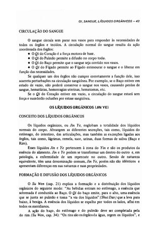 0/, SANGUE, L/QUIDOS ORGÂNICOS - 43 
ÇIRCULAÇÃO DOSANGUE 
o sangue circula sem parar nos vasos para responder às necessidades de 
todos os órgãos e tecidos. A circulação normal do sangue resulta da ação 
coordenada dos órgãos: 
• O Qi do Coração é a força motora de base. 
• O Qi do Pulmão permite a difusão no corpo todo, 
• O Qi do Baço permite que o sangue seja contido nos vasos. 
• O Qi do Fígado permite ao Fígado entesourar o sangue e o liberar em 
função das necessidades. 
Se qualquer um dos órgãos não cumpre corretamente a função dele, isso 
acarreta perturbações na circulação sangüínea. Por exemplo, se o Baço estiver em 
estado de vazio, não poderá conservar o sangue nos vasos, causando perdas de 
sangue, hematúrias, hemorragias uterinas, hematomas, etc. 
Se o Qi do Coração estiver em vazio, a circulação do sangue estará sem 
força e sucederão oclusões por estase sangüínea. 
OS LÍQUIDOS ORGÂNICOS (JIN VE) 
CONCEITO DOSLÍQUIDOS ORGÂNICOS 
Os líquidos orgânicos, ou Jin Ye, englobam a totalidade dos líquidos 
normais do corpo. Abrangem as diferentes secreções, tais como, líquidos do 
estômago, do intestino, das articulações, mas também as excreções ligadas aos 
órgãos, tais como, lágrimas, remela, suor, urinas, duas formas de saliva (Baço e 
Rim). 
Esses líquidos Jin e Ye pertencem à zona do Yin e são os produtos da 
essência do alimento. Jin e Ye podem se transformar um dentro do outro e, em 
patologia, a enfermidade de um repercute no outro. Sendo de natureza 
equivalente, têm uma denominação comum, Jin Ye, porém não são idênticos e 
apresentam diferenças em sua natureza e suas propriedades. 
FORMAÇÃO E DIFUSÃO DOSLÍQUIDOS ORGÂNICOS 
O Su Wen (cap, 21) explica a formação e a distribuição dos líquidos 
orgânicos do seguinte modo: "As bebidas entram no estômago, a essência que 
sobrenada é conduzida ao Baço. O Qi do baço emite, para o alto, uma essência 
que se junta ao pulmão e toma "a via dos líquidos" (Shui Doo) que a leva para 
baixo, à bexiga. A essência dos líquidos se espalha por todos os lados, aflui em 
todos os meridianos. 
A ação do baço, do estômago e do pulmão deve ser completada pela 
do rim (Su Wen, cap. 34): "Os rins são os6rgãosda água, regem os líquidos", e 
 