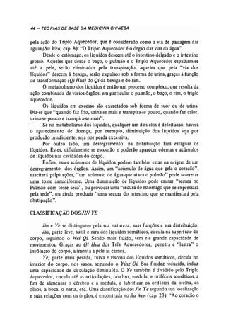 44 - TEORIAS DE BASE DA MEDICINA CHINESA 
pela ação do Triplo Aquecedor, que é considerado como a via de passagem das 
águas (Su Wen, cap. 8): "O Triplo Aquecedor é o órgão das vias da água". 
Desde o estômago, os líquidos descem até o intestino delgado e o intestino 
grosso. Aqueles que desde o baço, o pulmão e o Triplo Aquecedor espalham-se 
até a pele, serão eliminados pela transpiração; aqueles que pela "via dos 
líquidos" descem à bexiga, serão expulsos sob a forma de urina, graças à função 
de transformação (Qi Rua) do Qi da bexiga e do rim. 
O metabolismo dos líquidos é então um processo complexo, que resulta da 
ação combinada de vários órgãos, em particular o pulmão, o baço, o rim, o triplo 
aquecedor. 
Os líquidos em excesso são excretados sob forma de suor ou de urina. 
Diz-se que "quando faz frio, urina-se mais e transpira-se pouco, quando faz calor, 
urina-se pouco e transpira-se mais". 
Se no metabolismo dos líquidos, qualquer um dos elos é defeituoso, haverá 
o aparecimento de doença, por exemplo, diminuição dos líquidos seja por 
produção insuficiente, seja por perda excessiva. 
Por outro lado, um desregramento na distribuição fará estagnar os 
líquidos. Estes, dificihnente se escoarão e poderão aparecer edemas e acúmulos 
de líquidos nas cavidades do corpo. 
Enfim, esses acúmulos de líquidos podem também estar na origem de um 
desregramento dos órgãos. Assim, um "acúmulo de água que gela o coração", 
suscitará palpitações, "um acúmulo de água que ataca o pulmão" pode acarretar 
uma tosse asmatiforme. Uma diminuição de líquidos pode causar "secura no 
Puhnão com tosse seca", ou provocar uma "secura do estômago que se expressará 
pela sede", ou ainda produzir "uma secura do intestino que se manifestará pela 
obstipação". 
CLASSIFICAÇÃO DOS JIN YE 
Jin e Ye se distinguem pela sua natureza, suas funções e sua distribuição. 
Jin, parte leve, sutil e rara dos líquidos somáticos, circula na superfície do 
corpo, seguindo o Wei Qi. Sendo mais fluido, tem ele grande capacidade de 
movimentos. Graças ao Qi Hua dos Três Aquecedores, penetra e "lustra" o 
invólucro do corpo, alimenta a pele as carnes. 
Ye, parte mais pesada, turva e viscosa dos líquidos somáticos, circula no 
interior do corpo, nos vasos, seguindo o Ying Qi Sua fluidez reduzida, induz 
uma capacidade de circulação diminuída. O Ye também é dividido pelo Triplo 
Aquecedor, circula até as articulações, cérebro, medula, e orifícios somáticos, a 
fim de alimentar o cérebro e a medula, e lubrificar os orifícios da orelha, os 
olhos, a boca, o nariz, etc. Uma classificação dos Jin Ye segundo sua localização 
e suas relações com os órgãos, é encontrada no Su Wen (cap. 23): "Ao coração o 
 