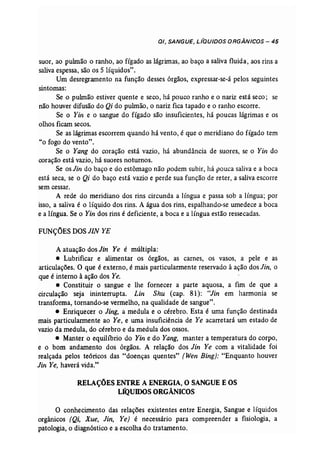 0/, SANGUE, L/QU/DOS ORGÂNICOS - 45 
suor, ao pulmão o ranho, ao fígado as lágrimas, ao baço a saliva fluida, aos rins a 
saliva espessa, são os 5 líquidos". 
Um desregramento na função desses órgãos, expressar-se-á pelos seguintes 
sintomas: 
Se o pulmão estiver quente e seco, há pouco ranho e o nariz está seco; se 
não houver difusão do Qi do pulmão, o nariz fica tapado e o ranho escorre. 
Se o Yin e o sangue do fígado são insuficientes, há poucas lágrimas e os 
olhos ficam secos. 
Se as lágrimas escorrem quando há vento, é que o meridiano do fígado tem 
"o fogo do vento". 
Se o Yang do coração está vazio, há abundância de suores, se o Yin do 
coração está vazio, há suores noturnos. 
Se os Jin do baço e do estômago não podem subir, há 'pouca saliva e a boca 
está seca, se o Qi do baço está vazio e perde sua função de reter, a saliva escorre 
sem cessar. 
A rede do meridiano dos rins circunda a língua e passa sob a língua; por 
isso, a saliva é o líquido dos rins. A água dos rins, espalhando-se umedece a boca 
e a língua. Se o Yin dos rins é deficiente, a boca e a língua estão ressecadas. 
FUNÇÕES DOSJIN YE 
A atuação dos Jin Ye é múltipla: 
• Lubrificar e alimentar os órgãos, as carnes, os vasos, a pele e as 
articulações. O que é externo, é mais particularmente reservado à ação dos Jin, o 
que é interno à ação dos Ye. 
• Constituir o sangue e lhe fornecer a parte aquosa, a fim de que a 
circulação seja ininterrupta. Lin Shu (cap. 81): "Jin em harmonia se 
transforma, tornando-se vermelho, na qualidade de sangue". 
• Enriquecer o Jing, a medula e o cérebro. Esta é uma função destinada 
mais particularmente ao Ye, e uma insuficiência de Ye acarretará um estado de 
vazio da medula, do cérebro e da medula dos ossos. 
• Manter o equilíbrio do Yin e do Yang, manter a temperatura do corpo, 
e o bom andamento dos órgãos. A relação dos Jin Ye com a vitalidade foi 
realçada pelos teóricos das "doenças quentes" (Wen Bing}: "Enquanto houver 
lifl Ye, haverá vida." 
RELAÇÕES ENTRE A ENERGIA,O SANGUE E OS 
LÍQUIDOS ORGÂNICOS 
O conhecimento das relações existentes entre Energia, Sangue e líquidos 
orgânicos (Qi, Xue, Jin, Ye) é necessário para compreender a fisiologia, a 
patologia, o diagnóstico e a escolha do tratamento. 
 
