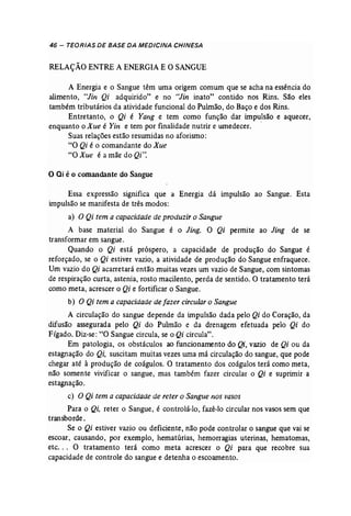 46 - TEORIAS DE BASE DA MEDICINA CHINESA 
RELAÇÃO ENTREA ENERGIAE O SANGUE 
A Energia e o Sangue têm uma origem comum que se acha na essência do 
alimento, "Jin Qi adquirido" e no "Jin inato" contido nos Rins. São eles 
também tributários da atividade funcional do Pulmão, do Baço e dos Rins. 
Entretanto, o Qi é Yang e tem como função dar impulsão e aquecer, 
enquanto o Xue é Yin e tem por finalidade nutrir e umedecer. . 
Suas relações estão resumidas no aforismo: 
"O Qi é o comandante do Xue 
"O Xue é a mãe do Qi". 
o Qi é o comandante do Sangue 
Essa expressão significa que a Energia dá impulsão ao Sangue. Esta 
impulsão se manifesta de três modos: 
a) O Qi tem a capacidade de produzir o Sangue 
A base material do Sangue é o Jing. O Qi permite ao Jing de se 
transformar em sangue. 
Quando o Qi está próspero, a capacidade de produção do Sangue é 
reforçado, se o Qi estiver vazio, a 'atividade de produção do Sangue enfraquece. 
Um vazio do Qi acarretará então muitas vezes um vazio de Sangue, com sintomas 
de respiração curta, astenia, rosto macilento, perda de sentido. O tratamento terá 
como meta, acrescer o Qi e fortificar o Sangue. 
b) O Qi tem a capacidade de fazer circularo Sangue 
A circulação do sangue depende da impulsão dada pelo Qi do Coração, da 
difusão assegurada pelo Qi do Pulmão e da drenagem efetuada pelo Qi do 
Fígado. Diz-se: "O Sangue circula, se o Qi circula". 
Em patologia, os obstáculos ao funcionamento do Qi, vazio de Qi ou da 
estagnação do Qi, suscitam muitas vezes uma má circulação do sangue, que pode 
chegar até à produção de coágulos. O tratamento dos coágulos terá como meta, 
não somente vivificar o sangue, mas também fazer circular o Qi e suprimir a 
estagnação. 
c) O Qi tem a capacidade de reter o Sangue nos vasos 
Para o Qi, reter o Sangue, é controlá-lo, fazê-lo circular nos vasos sem que 
transborde. 
Se o Qi estiver vazio ou deficiente, não pode controlar o sangue que vai se 
escoar, causando, por exemplo, hematúrias, hemorragias uterinas, hematomas, 
etc. .. O tratamento" terá como meta acrescer o Qi para que recobre sua 
capacidade de controle do sangue e detenha o escoamento. 
 