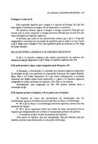 01, SANGUE, LIQUIDOS ORGÂNICOS - 47 
0, Sangue é a mãe do ai 
Essa expressão significa que o sangue é o suporte da Energia. Se o Qi não 
fosse ligado à substância do sangue, ele se dispersaria e se perderia. 
Na medicina chinesa, liga-se o Sangue à energia nutriente [Ying Qi) que 
circula com os vasos, enquanto a energia protetora (Wei Qi) que circula fora dos 
vasos está ligada aos líquidos orgânicos. 
O aforismo que acaba de ser desenvolvido, mostra que o Qi e o Yang são 
inseparáveis e coexistem em um estado de equilíbrio que os opõe e os une. Como 
o Qi é Yang e que o Sangue é Yin, esse equilíbrio pode ser incluído no Yin Yang 
do corpo humano. 
RELAÇÃO ENTRE A ENERGIA E OS LÍQUIDOS ORGÂNICOS 
O Qi e os líquidos orgânicos são ambos provenientes da essência dos 
alimentos (Jing Qi adquirido), o Qi é Yang, os líquidos orgânicos são Yin. 
o ai pode produzir a água, a água estagnante pode bloquear o ai 
A formação, a distribuição e a expulsão dos líquidos orgânicos dependem 
da atividade do Qi e em particular da capacidade funcional dos órgãos Pulmão, 
Baço, Rim e do Triplo Aquecedor. Se o Qi estiver enfraquecido, a atividade 
funcional dos órgãos acima ficará diminuída e a água e os líquidos orgânicos 
estagnarão no corpo sob forma de acúmulo (Tan Yln] ou de edemas. 
Inversamente, uma estagnação de Tan Yín poderá também deter a 
circulação do Qi 
o ai vigoroso produz os líquidos, o ai se perde com os líquidos 
Os líquidos do corpo são provenientes da alimentação que foi 
transformada, graças à atividade funcional (Qi Hua) do Baço e do Estômago. 
• "Se o Qi do Baço e o do Estômago estiverem vigorosos, haverá uma boa 
produção de líquido . 
• '4Se o Qi do organismo estiver em estado de vazio, não poderá reter os 
líquidos que desaparecerão sob a forma de transpiração profusa e de poliúria. 
- A existência do Qi é função da presença dos líquidos. 
Uma perda de líquidos, seja por transpiração, seja por võrnitos, seja por 
diarréia, suscitará uma diminuição ou uma perda de Energia. 
 