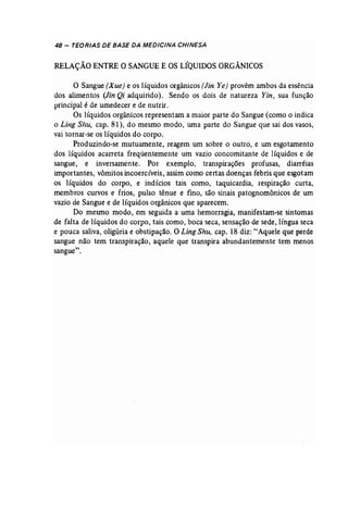 48 - TEORIAS DE BASE DA MEDICINA CHINESA 
RELAÇÃO ENTRE O SANGUE E OS LÍQUIDOS ORGÂNICOS 
O Sangue (X ue) e os líquidos orgânicos (Jin Ye) provêm ambos da essência 
dos alimentos (Jin Qi adquirido). Sendo os dois de natureza Yin, sua função 
principal é de umedecer e de nutrir. 
Os líquidos orgânicos representam a maior parte do Sangue (como o indica 
o Ling Shu, cap. 81), do mesmo modo, uma parte do Sangue que sai dos vasos, 
vai tornar-se os líquidos do corpo. 
Produzindo-se mutuamente, reagem um sobre o outro, e um esgotamento 
dos líquidos acarreta freqüentemente um vazio concomitante de líquidos e de 
sangue, e inversamente. Por exemplo, transpirações profusas, diarréias 
importantes, vômitos incoercíveis, assim como certas doenças febris que esgotam 
os líquidos do corpo, e indícios tais como, taquicardia, respiração curta, 
membros curvos e frios, pulso tênue e fino, são sinais patognomônicos de um 
vazio de Sangue e de líquidos orgânicos que aparecem. 
Do mesmo modo, em seguida a uma hemorragia, manifestam-se sintomas 
de falta de líquidos do corpo, tais como, boca seca, sensação de sede, língua seca 
e pouca saliva, oligúria e obstipação. O Ling Shu, cap. 18 diz: "Aquele que perde 
sangue não tem transpiração, aquele que transpira abundantemente tem menos 
sangue". 
 
