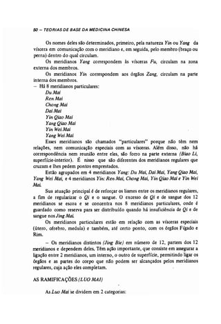 50 - TEORIAS DE BASE DA MEDICINA CHINESA 
Os nomes deles são determinados, primeiro, pela natureza Yin ou Yang da 
víscera em comunicação com o meridiano e, em seguida, pelo membro (braço ou 
perna) dentro do qual circulam. 
Os meridianos Yang correspondem às vísceras Fu, circulam na zona 
externa dos membros. 
Os meridianos Yin correspondem aos órgãos Zang, circulam na parte 
interna dos membros. 
Há 8 meridianos particulares: 
DuMai 
Ren Mai 
Chong Mai 
Dai Mai 
Yin Qiao Mai 
YangQiaoMai 
Yin weiMai 
Yang WeiMai 
Esses meridianos são chamados "particulares" porque não têm nem 
relações, nem comunicação especiais com as vísceras. Além disso, não há 
correspondência nem reunião entre eles, são forro na parte externa (Biao Li, 
,superfície-interior). É nisso que são diferentes dos meridianos regulares que 
cruzam e lhes pedem pontos emprestados. 
Estão agrupados em 4 meridianos Yang: Du Mai, DaiMai, Yang Qiao Mai, 
Yang Wei Mai; e 4 meridianos Yin:Ren Mai, Chang Mai, Yin Qiao Maie Yin Wei 
Mai. 
Sua atuação principal é de reforçar os liames entre os meridianos regulares, 
a fim de regularizar o Qi e o sangue. O excesso de Qi e de sangue dos 12 
meridianos se escoa e se concentra nos 8 meridianos particulares, onde é 
guardado como reserva para ser distribuído quando há insuficiência de Qi e de 
sangue nos Jing Mai: 
Os meridianos particulares estão em relação com as vísceras especiais 
(útero, cérebro, medula) e também, até certo ponto, com os órgãos Fígado e 
Rim. 
- Os meridianos distintos [Jing Bie] em número de 12, partem dos 12 
meridianos e 'dependem deles. Têmação importante, que consiste em assegurar a 
ligação entre 2 meridianos, um interno, o outro de superfície, permitindo ligaros 
órgãos e as partes do corpo que não podem ser alcançados pelos meridianos 
regulares, cuja ação eles completam. 
AS RAMIFICAÇÕES (LUO MAl) 
As Luo Mai se dividem em 2 categorias: 
 