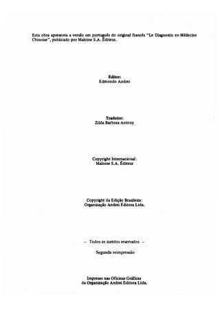 Esta obra apresenta a versão -em português do original francês "Le Diagnostic en Médecine 
Chinoise", publicado por Maloine SÂ. Êdíteur, 
Editor: 
Edmondo Andrei 
Tradutor: 
Zilda Barbosa Antony 
Copyríght Internacional: 
Maloine S.A. ~diteur 
Copyright da Edição Brasileira: 
Organização Andrei Editora Ltda. 
- Todos os nireitos reservados - 
Segunda reimpressão 
Impresso nas Oficinas Gráficas 
da Organização Andrei Editora Ltda. 
 