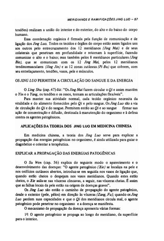 MERIDIANOS E RAMIFICAC(jESJING LUa - 57 
tendões) realizam a união do interior e do exterior, do alto e do baixo do corpo 
humano. 
Essa coordenação orgânica é firmada pela função de comunicação e de 
ligação dos Jing Luo. Todos os tecidos e órgãos do corpo estão assim ligados uns 
aos outros pelo entrecruzamento dos 12 meridianos (Jing Mai) e de seus 
colaterais que penetram em profundidade e retornam à superfície, fazendo 
comunicar o alto e o baixo; mas também pelos 8 meridianos particulares (Jing 
Bie), que se comunicam com os 12 Jing Mai, pelos 12 meridianos 
tendinomusculares (Jing Jin] e as 12 zonas cutâneas (Pi Bu) que cobrem, com 
seu entrelaçamento, tendões, vasos, pele e músculos. 
OSJING LUa PERMITEM A CIRCULAÇÃO DO SANGUE E DA ENERGIA 
o Ling Shu (cap. 47) diz: "Os Jlng Mai fazem circular o Qi e assim mantêm 
o Yin e o Yang, os tendões e os ossos, tornam as articulações flexíveis". 
Para manter. sua atividade normal, cada tecido orgânico necessita da 
vitalidade e do alimento fornecidos pelo Qi e pelo sangue. Os Jing Luo são a via 
de circulação do Qi e do sangue. Permitem então ao Qi e ao sangue fumar sua 
ação de concentração e difusão, destinada à manutenção do organismo e à defesa 
contra os agentes patogênícos, 
APLICAÇÕES DATEORIADOS JING Lua EMMEDICINA CHINESA 
Em medicina chinesa, a teoria dos Jing Luo serve para explicar a 
propagação das energias patogênicas no organismo, é ainda utilizada para guiar o 
diagnóstico e orientar a terapêutica. 
EXPLICAR A PROPAGAÇÃO DAS ENERGIAS PATOG~NICAS 
o Su Wen (cap. 56) explica do seguinte modo o aparecimento e o 
desenvolvimento das doenças: "O agente patogênico (Xie) se localiza na pele e 
nos orifícios cutâneos abertos, introduz-se em seguida nos vasos de ligação que, 
quando estão cheios o despejam nos vasos meridianos. Quando estes estão 
cheios, o Xie asila..se nas vísceras côncavas, a seguir, nas vísceras cheias. É assim 
que as falhas locais da pele estão na origem de doenças graves". 
Os Jing LU() são então o caminho de propagação do agente patogênico, 
desde o exterior (pele, pêlos) em direção às vísceras (Zang, Fu}; quando os Jing 
Luo perdem suas capacidades e que o Qi dos meridianos circula mal, o agente 
patogênico pode penetrar no organismo e a doença se manifesta. 
O mecanismo de propagação da doença apresenta várias formas: 
1q O agente patogênico se propaga ao longo do meridiano, da superfície 
para o interior. 
 