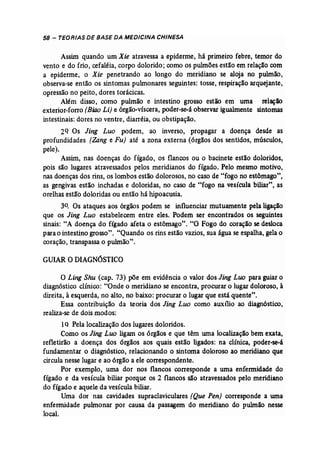 58 - TEORIAS DE BASE DA MEDICINA CHINESA 
Assim quando um Xie atravessa a epiderme, há primeiro febre, temor do 
vento e do frio, cefaléia, corpo dolorido; como os pulmõesestão em relação com 
a epiderme, o Xie penetrando ao longo do meridiano se aloja no pulmão, 
observa-se então os sintomas pulmonares seguintes: tosse, respiração arquejante, 
opressão no peito, dores torácicas. 
Além disso, como pulmão e intestino grosso estão em uma relação 
exterior-forro (Biao Li) e órgão-víscera, poder-se-à observar igualmente sintomas 
intestinais: dores no ventre, diarréia, ou obstipação. 
2Q Os Jing Luo podem, ao inverso, propagar a doença desde as 
profundidades (Zang e Fu) até a zona externa (órgãos dos sentidos, músculos, 
pele). 
Assim, nas doenças do fígado, os flancos ou o bacinete estão doloridos, 
pois são lugares atravessados pelos meridianos do fígado. Pelo mesmo motivo, 
nas doenças dos rins, os lombos estão dolorosos, no caso de "fogo no estômago", 
as gengivas estão inchadas e doloridas, no caso de "fogo na vesícula biliar", as 
orelhas estão doloridas ou então há hipoacusia. 
30• Os ataques aos órgãos podem se influenciar mutuamente pela ligação 
que os Jing Luo estabelecem entre eles. Podem ser encontrados os seguintes 
sinais: "A doença do fígado afeta o estômago". "O Fogo do coração se desloca 
para o intestino grosso". "Quando os rins estão vazios, sua água se espalha, gela o 
coração, transpassa o pulmão", 
GUIARODIAGNÓSTICO 
O Ling Shu (cap. 73) põe em evidência o valor dos Jing Luo para guiar o 
diagnóstico clínico: "Onde o meridiano se encontra, procurar o lugar doloroso, à 
direita, à esquerda, no alto, no baixo: procurar o lugar que está quente". 
Essa contribuição da teoria dos Jing Luo como auxílio ao diagnóstico, 
realiza-se de dois modos: 
1Q Pela localização dos lugares doloridos. 
Como os Jing Lua ligam os órgãos e que têm uma localização bem exata, 
refletirão a doença dos órgãos aos quais estão ligados: na clínica, poder-se-à 
fundamentar o diagnóstico, relacionando o sintoma doloroso ao meridiano que 
circula nesse lugar e ao órgão a ele correspondente. 
Por exemplo, uma dor nos flancos corresponde a uma enfermidade do 
fígado e da vesícula biliar porque os 2 flancos são atravessados pelo meridiano 
do fígado e aquele da vesícula biliar .. 
Uma dor nas cavidades supraclaviculares (Que Pen) corresponde a uma 
enfermidade pulmonar por causa da passagem do meridiano do pulmão nesse 
local. 
 