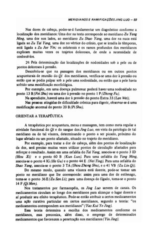 MERIDIANOS E RAMIFICAÇ()ES JING LUa - 59 
Nas dores de cabeça, poder-se-ã fundamentar um diagnóstico conforme a 
localização dos meridianos: Umador na testa corresponde ao meridiano Zu Yang 
Ming. uma dor nos lados, ao meridiano Zu Shao Yang, uma dor na nuca está 
ligada ao Zu Tai Yang, urna dor no vértice do crânio, que se irradia às têmporas, 
está ligada a Zu Jue Yin; os colaterais e os ramos profundos dos meridianos 
explicam muitas vezes os trajetos dolorosos, de onde a necessidade de 
conhecê-los. 
2Q Pela determinação das localizações de nodosidades sob a pele ou de 
pontos dolorosos à pressão. 
Descobriu-se que na passagem dos meridianos ou em outros pontos 
acupunturais de reunião do Qi dos meridianos, verifica-se uma dor à pressão ou 
então que se podia palpar sob a pele uma nodosidade, ou então que a pele havia 
sofridouma modificação morfológica. 
Por exemplo, em uma doença pulmonar poderá haver uma nodosidade no 
ponto 13 B(Fei Shu) ou uma dor à pressãono ponto 1 P (Zhong Fu). 
Na apendicite,haveráuma dor à pressãodo ponto Extra 33 (Lan Wei). 
Nas pessoas atingidasde dificuldade crônica para digerir, observar-se-à uma 
modificação anormaldo ponto 20 B(Pi Shu). 
ORIENTARA TERAP~UTICA 
A terapêutica por acupuntura, moxa e massagem, tem como meta regular a 
atividade funcional do Qi e do sangue dos Jing Luo, em vista da patologia de tal 
meridiano ou de tal víscera, determinando o ponto a ser picado, próximo do 
lugar afetado ou um ponto afastado, situado no trajeto do meridiano. 
Por exemplo, para tratar a dor de cabeça, além dos pontos de localização 
da dor, será preciso muitas vezes utilizar pontos de circulação afastados para 
reforçaro resultado. Assim em uma cefaléiado Tai Yang, associa-se o ponto 3 lD 
(Hou Xi) e o ponto 60 B (Kun Lun): Para uma cefaléia do Yang Ming. 
associa-se o ponto 4 IG(He Gu) e o ponto 44 E (Nei Ting). Para uma cefaléiado 
Shao Yang, associa-se o ponto 3 TA (Soou Zhong Shu}, e o 41 VB (Zu Lin Qi). 
Do mesmo modo, quando uma víscera está doente, pode-se tomar um 
ponto no meridiano que lhe corresponde: assim para uma dor de estômago, 
toma-se o ponto 36E(Zu San Li); para uma doença do fígado, toma-se o ponto 
14 F rQi Men]. 
Nos tratamentos por farmacopéia, os Jing Luo servem de canais. Os 
medicamentos circulam ao longo dos meridianos para alcançar o lugar doente e 
aí produzir seu efeito terapêutico. Pode-se então atribuir a certos medicamentos 
uma ação curativa particular em certos meridianos, segundo a teoria: "os 
medicamentoscorrespondemaos meridianos" (Yao Kui Ye Jing]. 
Essa teoria determina a escolha dos medicamentos conforme os 
merídíanos, mas preconiza, além disso, o emprego de determinados 
medicamentos que favorecem a penetração nos meridianos(Yin Jingl. 
 