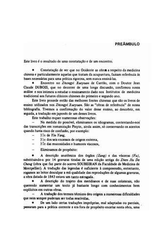 PREÂMBULO 
Este livroé o resultado de uma constatação e de um encontro. 
• Constatação de ver que no Ocidente as obras a respeito da medicina 
chinesae particularmente aquelas que tratam da acupuntura, faziam referência às 
bases necessárias para uma prática rigorosa,sem nunca ensiná-las. 
• Encontro no Zhongyi Xueyuan de Cantão, com o Doutor Jean 
Claude DUBOIS, que no decorrer de uma longa discussão, confirmou nossa 
análise e nos intimou a estudar o ensinamento dado nos Institutos de medicina 
tradicional aos futuros clínicos chinesesdo primeiro e segundo ano. 
Este livro procede então das melhores fontes chinesas que são os livros de 
ensino-utilizados nos Zhongyi Xueyuan: São as "obras de referência" de nossa 
bibliografia. Tivemos a confirmação do valor desse ensino, ao descobrir, em 
seguida, a tradução em japonês de um desseslivros. 
Este trabalho requer numerosas observações: 
Na medida do possível, eliminamos os idiogramas, contentando-nos' 
das transcrições em romanização Pinyin, ainda assim, s6 conservando os acentos 
quando havia risco de confusão, por exemplo: 
Yin de Yin Yang, 
Yin dos seisexcessosde origem externa, 
Y,n das mucosidadese humores viscosos, 
Eliminamosde propósito: 
• A descrição anatômica dos orgaos (Zang) e das vísceras (Fu), 
substituindo-a por 14 gravuras tiradas de uma edição antiga do Zhen Jiu Da 
Cheng (obra que faz parte do acervoSOUBElRAN da Faculdade de Medicinade 
Montpellier). A tradução das legendas é suficiente à compreensão, entretanto, 
rogamos ao leitor desculpar a má qualidade das reproduções de algumasgravuras, 
a obra datada de 1843 estava um tanto estragada. 
• A descrição do trajeto dos meridianos e de suas colaterais, não 
querendo aumentar um texto já bastante longo com conhecimentos bem 
explícitos em outras obras. 
A tradução dos termos técnicos deu origem a numerosas dificuldades 
que nem sempre puderam ser todas resolvidas. 
• De um lado certas traduções impróprias, mal adaptadas ou parciais, 
passaram para a prática corrente e era fora de propósito encetar nesta obra, uma 
 