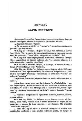 CAPiTULO V 
AS ZANG FU (VrSCERAS) 
o termo genérico de ZangFu que designa o conjunto das vísceras do corpo 
hwnano e abrange na realidade 3 categorias de vísceras bem distintas: 
AsZang que chamamos "órgãos': 
As Fu que podem se dividir em "vísceras" e "vísceras de comportamento 
particular" (QiHengZhi Fu). 
Os 5 Zang são: o Coração, o Eígado, o Baço, o Rim, o Pulmão. O Su Wen 
(cap. 11) diz: "Os 5 armazéns são assim chamados porque armazenam a essência 
e não têm eliminação. "Cheios" (Man)~ não podem ser "enchidos" [Shi], 
Os 5 Zang têm como função produzir, transformar e armazenar a energia 
(Qi) , o sangue {Xue), os líquidos orgânicos [Jin Ye}, a essência adquirida e a 
essência inata (Jing]~ o espírito vital (Shen). 
Os 6 Fu são: o Intestino Delgado, o Estômago, o Intestino Grosso, a 
Bexiga, a Vesícula Biliar, o Triplo Aquecedor. 
a Su Wen (cap. 11) diz: "As 5 vísceras nascem do sopro celeste: Estômago, 
dois Intestinos, TriploAquecedor e Bexiga. São chamados "receptáculos de trân­sito 
e de elaboração". Transitam e transformam,não armazenam. "Cheios" não 
podem ser "enchidos". 
A açio dos 6 Fu é receber, digerir os alimentos, transformá-los e excretar os 
resíduos. 
Apesar de ser tratada como parte das 6 vísceras Fu, a Vesícula Biliar tem 
uma função especial, pois se armazena a bile, não recebe nem os alimentos, nem 
os resíduos. Por causa de suas diferenças com as 5 outras vísceras, teria ela lugar 
entre "as vísceras de comportamento particular", também chamadas "vísceras 
curiosas". 
As vísceras de comportamento especial são: o cérebro, a medula, os ossos, 
os vasos, o útero. 
O Su Wen (cap, 11) diz: "As 6 vísceras nascem do sopro terrestre: cérebro, 
medula, ossos, vasos, vesícula biliar e matriz. Encenadas na região do Yin 
apresentam a imagem da terra, receptam e não eliminam. São chamadas 
"receptáculos irregulares". 
A teoria das Zang Fu estuda a atividade fisiológica das vísceras, suas 
modificações patológicas e suas relações recíprocas; porém, em função da 
 