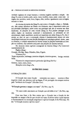 62 - TEORIAS DE BASE DA MEDICINA CHINESA 
unidade orgânica do corpo humano, o sistema engloba também a relação das 
Zang Fu com os tecidos, pele, carne, vasos, tendões, ossos, assim como com os 
órgãos dos sentidos, nariz, boca, língua, olho, orelha e igualmente com os órgãos 
sexuais e o ânus. 
As visceras da teoria das Zang Fu, tais como o Coração, o Baço, o Pulmão, 
etc. têm nomes idênticos na China e no Ocidente, mas é importan te saber que 
sua attvidode fisiológica, assim como sua patologia não são as mesmas nas duas 
medicinas. As funções de uma viscera (Zang ou Fu) podem abranger as de 
vários órgãos da medicina ocidental e inversamente, as atividades de um 
determinado órgão anatômico podem ser repartidas em váriasZang ou Fu, Isso é 
devido ao fato de que a concepção chinesa é fundamentada menos em uma 
morfologia exataque em uma função fisiológica ou patológica global. Assim, para 
os chineses, o coração representa ao mesmo tempo as funções reservadasao cora­ção 
no ocidente, mas também uma parte das funções do sistema nervoso. 
No decorrer deste capítulo consagrado às vísceras (Zang e Fu) tratar-se-à 
sucessivamente de: 
Órgãos [Zang): 
Coração,XinBao, Baço, Pulmões, Rim, Fígado. 
Vísceras (Fu): 
Triplo Aquecedor, estômago, intestino delgado, intestino grosso, bexiga, vesícula 
biliar. 
Vísceras de comportamento particular (Qi Heng Zhi Fu): 
Cérebro) vasos, ossos, útero. 
Relações entre Zang e Fu. 
os ÓRGÃOS (ZANG) 
o CORAÇÃO(XIN) 
o Coração tem como função comandar aos vasos e encerrar o Shen 
(espírito vital), sua abertura está na língua. É ele protegido dos ataques nocivos 
pelo "invólucro do Coração" (Xin Bao Luo). 
"O Coração governa o sangue e os vasos" (Su Wen, cap. 9). 
"Os vasos estão associados ao Coração que dá brilho à tez". (Su Wen, cap. 
10). 
Com essa frase o Su Wen ensina que o Coração tem a função de dar 
impulsão ao sangue a fim de que circule nos vasos. O motor sobre o qual repousa 
o funcionamento da circulação sangüínea é o Qi do Coração. O Su Wen (cap. 18) 
diz: "o Coração encerra o Qi dos vasos". 
 