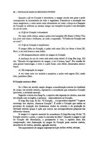 66 - TEORIAS DE BASE DA MEDICINA CHINESA 
Quando o Qi do Coração é abundante, o sangue circula sem parar e pode 
corresponder às necessidades de todo o organismo. Fazendo-se a circulação nos 
vasos sangüíneos, e estes sendo mais abundantes no rosto, a força ou a fraqueza 
do Coração' se refletem ao mesmo tempo nas variações do pulso e nas alterações 
docor do rosto. 
a) O Qi do Coração éabundante 
Os vasos estão cheios, assim o pulso está tranqüilo (HeHuan] e fume (You 
Li), a tez está rósea e brilhante, de onde a expressão: "O brilho do Coração está 
no rosto". 
b) O Qi do Coração é insuficiente 
O sangue falha no Coração, o pulso está vazio (Xu) ou tênue e fraco [Xi, 
Ruo), a tez está branca e sem brilho. 
c) Hádesaparecimento súbito do sangue do Coração 
A mudança da cor do rosto está ainda mais visível. O Ling Shu (cap. 33) 
diz: "Quando há esgotamento do sangue, a tez é branca, baça". Por ocasião de 
uma grande hemorragia, o rosto e a pele ficam, com efeito, descorados, secos e 
baços. 
d) Há estagnação de sangue 
A tez toma uma cor azulada e purpúrea, o pulso está rugoso (Se), atado 
(Jie}, periódico (Dai). 
o Coraçãoencerra o Shen 
Se o Shen em sentido amplo designa a manifestação exterior da vitalidade 
do corpo, em sentido estreito, representa a consciência que comanda o Coração 
(portanto, a atividade mental). 
Segundo a teoria dos ZangFu, o espírito não depende do cérebro, mas está 
em relação com os órgãos, e pertence. essencialmente ao Coração. 
O Ling Shu (cap. 8) diz: "O Coração... é o que reúne o espírito" "o que.se 
encarrega dos objetos, chama-se Coração". É então o Coração que realiza os 
processos de recepção dos fenômenos vindos do exterior e da produção da 
atividade mental, graças à ação que exerce nas correspondências psíquicas das 
diferentes vísceras. 
O sangue é o suporte material da consciência. O Ling Shu (cap. 8) diz: "O 
Coração encerra o pulso, o pulso é a moradia do Shen". Quando o sangue e o Qi 
do Coração são' abundantes, o pensamento é vivo, o espírito claro. Em 
compensação, urna diminuição do sangue do Coração pode suscitar insônia, 
abundância de sonhos, amnésia, agitação mental. 
Um aquecimento do sangue expressar-se-á por delírio verbal, síncope. 
 