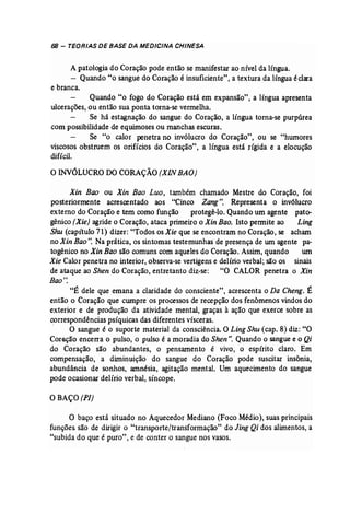 68 - TEORIAS DE BASE DA MEDICINA CHINESA 
A patologia do Coração pode então se manifestar ao nível da língua. 
- Quando "o sangue do Coração é insuficiente", a textura da língua éclara 
e branca. 
Quando "o fogo do Coração está em expansão", a língua apresenta 
ulcerações, ou então sua ponta torna-se vermelha. 
Se há estagnação do sangue do Coração, a língua torna-se purpúrea 
com possibilidade de equimoses ou manchas escuras. 
Se "o calor penetra no invólucro do Coração", ou se "humores 
viscosos obstruem os orifícios do Coração", a língua está rfgida e a elocução 
difícil. 
oINVÓLUCRO DOCORAÇÃO (XINBAO) 
Xin Bao ou Xin Bao Luo, também chamado Mestre do Coração, foi 
posteriormente acrescentado aos "Cinco Zang". Representa o invólucro 
externo do Coração e tem como função protegê-lo. Quando um agente pato­gênico 
(Xie) agride o Coração, ataca primeiro o Xin Bao. Isto permite ao Ling 
Shu (capítulo 71) dizer: "Todos osXie que se encontram no Coração, se acham 
no Xin Bao". Na prática, os sintomas testemunhas de presença de um agente pa­togênico 
no Xin Bao são comuns com aqueles do Coração. Assim, quando um 
Xie Calor penetra no interior, observa..se vertigens e delírio verbal; são os sinais 
de ataque ao Shen do Coração, entretanto diz-se: "O CALOR penetra o Xin 
Bao': 
"É dele que emana a claridade do consciente", acrescenta o Da Cheng. É 
então o Coração que cwnpre os processos de recepção dos fenômenos vindos do 
exterior e de produção da atividade mental, graças à ação que exerce sobre as 
correspondências psíquicas das diferentes vísceras. 
. O sangue é o suporte material da consciência. O Ling Shu (cap. 8) diz: "O 
Coração encerra o pulso, o pulso é a moradia do Shen". Quando o sangue e o Qi 
do Coração são abundantes, o pensamento é vivo, o espírito claro. Em 
compensação, a diminuição do sangue do Coração pode suscitar insônia, 
abundância de sonhos, amnésia, agitação mental. Um aquecimento do sangue 
pode ocasionar delírio verbal, síncope. 
O BAÇO(PI) 
O baço está situado no Aquecedor Mediano (Foco Médio), suas principais 
funções são de dirigir o "transporte/transformação" do Jing Qi dos alimentos, a 
"subida do que é puro", e de conter o sangue nos vasos. 
 