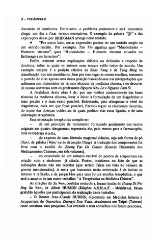 8 - PREÂMBULO 
discussão de semântica. Entretanto, o problema permanece e será necessário 
chegar um dia a fixar termos normativos. O exemplo da palavra "Qi" e das 
explicações dadas por BRIDGMAN advoga nesse sentido. 
• "Por outro lado, certas expressões podem ter um sentido amplo ou 
um sentido restrito. Por exemplo, Tan Yin significa quer "Mucosidades ­Humores 
viscosos", quer "Mucosidades - Humores viscosos situados no 
Estômago e no Intestino". 
Enfim, existem certas explicações difíceis ou delicadas a respeito da 
doutrina, sobre as quais os autores nem sempre estão todos de acordo. Um 
exemplo simples é a posição relativa de Shao Yang e de Yang Ming na 
classificação dos seis meridianos. Sem por isso negar as outras escolhas, tomamos 
o partido de citar apenas uma única posição baseando-nos nas interpretações que 
colhemos nos dicionários de termos técnicos da medicina chinesa, e no decorrer 
de nossas conversas com os professores Nguyen Nhu Le e Nguyen LamSi. 
A finalidade desta obra é de, por um melhor conhecimento das bases 
técnicas da medicina chinesa, levar o leitor à formulação de um diagnóstico o 
mais preciso e o mais exato possível. Entretanto, para ultrapassar o nível do 
diagnóstico, cada vez que fosse possível, fizemos seguir as síndromes descritas, 
do nome das doenças ocidentais às quais podiam elas estar ligadas, e de uma 
orientação terapêutica. 
Essa orientação terapêutica compõe-se: 
de um princípio de tratamento formulado geralmente nos textos 
originais em quatro ideogramas; representa ele, pelo menos para a farmacopéia, 
uma verdadeira receita, 
do exposto de uma fórmula magistral clãssíca, seja sob forma de pó 
(San), de pílulas (Wan) ou de decocção (Tang], A tradução dos componentes foi 
feita com o auxílio do Zhong Yao Da Cidian (Grande Dicionário dos 
Medicamentos Chineses, em três volumes), 
do enunciado de um número variável de pontos de acupuntura em 
relação com a síndrome já citada. Porém, insistimos no fato de que as 
indicações dadas não são receitas (que seriam falsas em vista do número de 
pontos mencionados). A meta que buscamos nesta orientação é de incitar os 
leitores à reflexão, e de prepará-los para uma futura escolha terapêutica, o que 
será o assunto de um outro trabalho: "A Terapêutica na Medicina Chinesa". 
As citações do Su Wen, contidas nesta obra, foram tiradas do Huang Di Nei 
Jing Su Wen, de Albert HUSSON (Edições A.SM.A.f. - M6ridiens). Nossa 
gratidão àqueles que participaram da realização deste trabalho: 
- O Doutor Jean-Claude DUBOIS, diplomado em Medicina Interna e 
Acupuntura do Guanzhou Zhongyi Xue Yuan, atualmente em Taipei (Taiwan) 
onde continua suas pesquisas. Sua amizade e seus conselhos nos foram preciosos, 
 