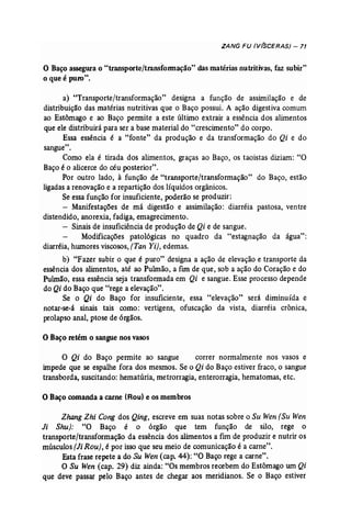 ZANG FU (V(SCERAS) - 71 
o Baço assegura o "transporte/transformação" das matérias nutritivas, faz subir" 
o que é puro". 
a) "Transporte/transformação" designa a função de assimilação e de 
distribuição das matérias nutritivas que o Baço possui. A ação digestiva comum 
ao Estômago e ao Baço permite a este último extrair a essência dos alimentos 
que ele distribuirá para ser a base material do "crescimento" do corpo. 
Essa essência é a "fonte" da produção e da transformação do Qi e do 
sangue". 
Como ela é tirada dos alimentos, graças ao Baço, os taoistas diziam: "O 
Baço é o alicerce do céu posterior". 
Por outro lado, à função de "transporte/transformação" do Baço, estão 
ligadas a renovação e a repartição dos líquidos orgânicos. 
Se essa função for insuficiente, poderão se produzir: 
- Manifestações de má digestão e assimilação: diarréia pastosa, ventre 
distendido, anorexia, fadiga, emagrecimento. 
- Sinais de insuficiência de produção de Qi e de sangue. 
Modificações patológicas no quadro da "estagnação da água": 
diarréia, hwnores viscosos, [Tan Yi}, edemas. 
b) "Fazer subir o que é puro" designa a ação de elevação e transporte da 
essência dos alimentos, até ao Pulmão, a flnl de que, sob a ação do Coração e do 
Pulmão, essa essência seja transformada em Qi e sangue. Esse processo depende 
do Qi do Baço que "rege a elevação". 
Se o Qi do Baço for insuficiente, essa "elevação" será diminuída e 
notar-se-á sinais tais como: vertigens, ofuscação da vista, diarréia crônica, 
prolapso anal, ptose de órgãos. 
oBaço retém o sangue nos vasos 
o Qi do Baço permite ao sangue correr normalmente nos vasos e 
impede que se espalhe fora dos mesmos. Se o Qi do Baço estiver fraco, o sangue 
transborda, suscitando: hematúria, metrorragia, enterorragia, hematomas, etc. 
o Baço comanda a carne (Rou) e os membros 
Zhang Zhi Cong dos Qing, escreve em suas notas sobre o Su Wen (Su Wen 
Ji Shu): "O Baço é o órgão que tem função de silo, rege o 
transporte/transformação da essência dos alimentos a fim de produzir e nutrir os 
músculos (li Rou}, é por isso que seu meio de comunicação é a carne". 
Esta frase repete a do Su Wen (cap, 44): "O Baço rege a carne". 
O Su Wen (cap. 29) diz ainda: "Os membros recebem do Estômago um Qi 
que deve passar pelo Baço antes de chegar aos meridianos. Se o Baço estiver 
 