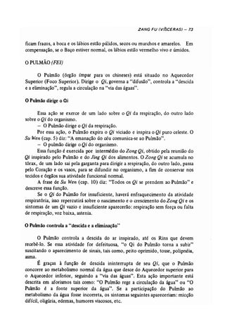 ZANG FU (V(SCERAS) - 73 
ficam fracos, a boca e os lábios estão pálidos, secos ou murchos e amarelos. Em 
compensação, se o Baço estiver normal, os lábios estão vermelho vivo e úmidos. 
o PULMÃO (FEl) 
O Pulmão (órgão ímpar para' os chineses) está situado no Aquecedor 
Superior (Foco Superior). Dirige o Qi, governa a "difusão", controla a "descida 
, e a eliminação", regula a circulação na "via das águas". 
o Pubnão dirige o ai 
Essa ação se exerce de um lado sobre o Qi da respiração, do outro lado 
sobre o Qi do organismo. 
- O Pulmão dirige o Qi da respiração. 
Por essa ação, o Puhnão expira o Qi viciado e inspira o Qi puro celeste. O 
Su Wen (cap. 5) diz: "A emanação do céu comunica-se ao Pulmão". 
- O pulmão dirige o Qi do organismo. 
Essa função é exercida por intermédio do Zong Qi, obtido pela reunião do 
Qi inspirado pelo Pulmão e do Jing Qi dos alimentos. OZong Qi se acumula no 
tórax, de um lado sai pela garganta para dirigir a respiração, do outro lado, passa 
pelo Coração e os vasos, para se difundir no organismo, a fim de conservar nos 
tecidos e órgãos sua atividade funcional normal. 
A frase de Su Wen (cap. 10) diz: "Todos os Qi se prendem ao Pulmão" e 
descreve essa função. 
Se o Qi do Pulmão for insuficiente, haverá enfraquecimento da atividade 
respiratória, isso repercutirá sobre o nascimento e o crescimento do Zong Qi e os 
sintomas de um Qi vazio e insuficiente aparecerão: respiração sem força ou falta 
de respiração, voz baixa, astenia. 
o Pulmão controla a "descida e a eliminação" 
O Pulmão controla a descida do ar inspirado, até os Rins que devem 
recebê-lo. Se essa atividade for defeituosa, "o Qi do Pulmão torna a subir" 
suscitando o aparecimento de sinais, tais como, peito oprimido, tosse, polipnéia, 
asma. 
É graças à função de descida ininterrupta de seu Qi, que o Pulmão 
concorre ao metabolismo normal da água que desce do Aquecedor superior para 
o Aquecedor inferior, seguindo a "via das águas". Esta ação importante está 
descrita em aforismos tais como: "O Pulmão rege a circulação da água" ou "O 
Puhnão é a fonte superior da água". Se a participação do Pulmão ao 
metabolismo da água fosse incorreta, os sintomas seguintes apareceriam: micção 
difícil, oligúria, edemas, humores viscosos, etc. 
 
