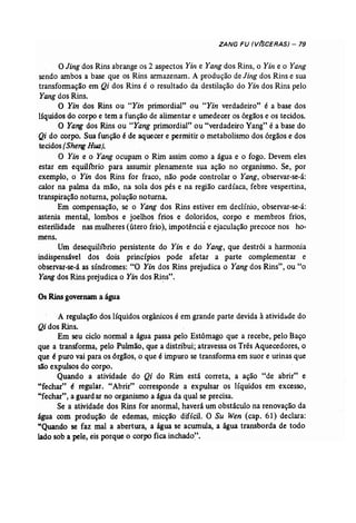 ZANG FU (V(SCERAS) - 79 
oJing dos Rins abrange os 2 aspectos Yin e Yang dos Rins, o Yin e o Yang 
sendo ambos a base que os Rins armazenam. A produção de Jing dos Rins e sua 
transformação em Qi dos Rins é o resultado da destilação do Yin dos Rins pelo 
Yang dos Rins. 
O Yin dos Rins ou "Yin primordial" ou "Yin verdadeiro" é a base dos 
líquidos do corpo e tem a função de alimentar e umedecer os órgãos e os tecidos. 
O Yang dos Rins ou "Yang primordial" ou "verdadeiro Yang" é a base do 
Qi do corpo. Sua função é de aquecer e permitir o metabolismo dos órgãos e dos 
tecidos (Sheng Rua). . 
O Yin e o Yang ocupam o Rim assim como a água e o fogo. Devem eles 
estar em equilíbrio para assumir plenamente sua ação no organismo. Se, por 
exemplo, o Yin dos Rins for fraco, não pode controlar o Yang, observar-se-á: 
calor na palma da mão, na sola dos pés e na região cardíaca, febre vespertina, 
transpiração noturna, polução noturna. 
Em compensação, se o Yang dos Rins estiver em declínio, observar-se-á: 
astenia mental, lombos e joelhos frios e doloridos, corpo e membros frios, 
esterilidade nas mulheres (útero frio), impotência e ejaculação precoce nos ho­mens. 
Um desequilíbrio persistente do Yin e do Yang, que destrói a harmonia 
indispensável dos dois princípios pode afetar a parte complementar e 
observar-se-á as síndromes: "O Yin dos Rins prejudica o Yangdos Rins", ou "o 
Yang dos Rins prejudica o Yin dos Rins", 
OsRins governama água 
A regulação dos líquidos orgânicos é em grande parte devida à atividade do 
Qi dos Rins. 
Em seu ciclo normal a água passa pelo Estômago que a recebe, pelo Baço 
que a transforma, pelo Pulmão, que a distribui; atravessa os Três Aquecedores, o 
que épuro vai para os órgãos, o que é impuro se transforma em suor e urinas que 
são expulsos do corpo. 
Quando a atividade do Qi do Rim está correta, a ação "de abrir" e 
"fechar" é regular. "Abrir" corresponde a expulsar os líquidos em excesso, 
"fechar", a guardar no organismo a água da qual se precisa. 
Se a atividade dos Rins for anormal, haverá um obstáculo na renovação da 
água com produção de edemas, micção difícil. O Su Wen (cap. 61) declara: 
"Quando se faz mal a abertura, a água se acumula, a água transborda de todo 
lado sob a pele, eis porque o corpo fica inchado". 
 