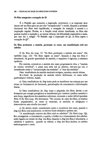 8D - TEORIAS DE BASE DA MEDICINA CHINESA 
Os Rins asseguram a recepção do Qi 
É o Pulmão que comanda a respiração, entretanto, o ar inspirado deve 
descer até aos Rins para ser por eles "recepcíonado" e retido. Quando a atividade 
funcional dos Rins está equilibrada,- a recepção' da inalação é normal e a 
respiração regular. Porém, se a função renal estiver danificada, os Rins não 
podem receber a inalação e, ao menor esforço, há dificuldade respiratória e asma; 
por isso diz o adágio: "O Pulmão rege a inspiração do Qi, os Rins regem a 
recepção do Qi". 
Os Rins produzem a medula, governam os ossos, sua manifestação está nos 
cabelos 
o Su Wen diz (cap. 5): "Os Rins produzem a medula dos ossos". Diz 
também (cap. 23): "Os Rins regem os ossos". Quando o Jing dos Rins é 
abundante, há grande quantidade de medula, o esqueleto é vigoroso, a cabeleira 
opulenta. 
Por medula, entende..se a medula dos ossos propriamente dita, a "medula 
da coluna vertebral", e como esta sobe até ao cérebro, este por sua vez, é 
considerado como a "concentração das medulas", o "mar das medulas". 
Uma insuficiência da medula suscitará vertigem, amnésia, mente obtusa, 
Se a fonte de produção da medula estiver defeituosa, os ossos serão 
quebradiços e friáveis. Assim: 
a) Uma insuficiência do Jing inato pode se manifestar nas crianças por um 
atraso no fechamento da fontanela, perturbações do crescimento e deformações 
ósseas. 
b) Uma insuficiência do Jing inato e adquirido dos Rins, devida a um 
ferimento por energia patogênica se manifestará por: lombos e joelhos cansados e 
sem força, impotência dos membros inferiores, tornando o andar difícil (paralisia 
Wei). O Su Wen (cap, 44) determina: "No excesso de calor dos Rins, os lombos 
ficam anquilosados, os ossos se ressecam, as medulas se adelgaçam e 
desenvolve-se uma atrofia dos ossos". 
c) Os dentes sendo considerados como o excedente dos ossos, quando o 
Jing dos Rins está insuficiente, os dentes ficam abalados e podem cair. 
"A manifestação externa dos Rins está na cabeleira" (Su Wen) (cap. lQ). 
Por conseguinte, o crescimento, a queda, o brilho ou o ressecamento dos cabelos, 
estão ligados ao estado do Jing dos Rins. Quando o Jing dos Rins é abundante, a 
cabeleira é opulenta; quando na velhice, o Jing dos Rins declina, os cabelos 
embranquecem e caem. 
 