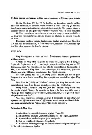 ZANG FU (V(SCERAS) - 81 
Os Rins têm sua abertura nas orelhas; eles governam os orifícios da parte inferior 
o Ling Shu (cap. 17) diz: "O Qi dos Rins vai às orelhas, quando os Rins 
estão em harmonia, os ouvidos podem ouvir os 5 sons". Um Jing Qi dos Rins 
insuficiente, acarretará acúfenos e diminuição da audição. Nas pessoas idosas, o 
desaparecimento de uma parte importante do Jing dos Rins, é a causa da surdez. 
Os Rins controlam a excreção das urinas pela bexiga, e uma insuficiência 
do Yang dos Rins suscítarã polaciúria, enurese ou oligúria, até mesmo retenção 
de urina. 
Do mesmo modo, a emissão das fezes está ligada à atividade dos Rins. Se o 
Yin dos Rins for insuficiente, as fezes serão duras, escassas e secas. Quando o Qi 
dos Rins não é vigoroso, há diarréia crônica. 
MINGMEN 
'Ming Men significa a "Porta da Vida". É o elemento essencial que mantém 
a vida do corpo. 
A teoria de Ming Men faz parte da teoria dos Zang Fu: Nos 5 Zang, os 
órgãos são órgãos únicos; só o rim é duplo, o que fez o Nan Jing, em sua 22~ 
dificuldade, dizer: "Os Rins são dois, mas não são os dois Rins, o da esquerda é o 
Rim, o da direita é Ming Men". Essa asseveração foi, entretanto, posta em 
dúvida, pois pela evidência, a estrutura dos dois Rins é a mesma. 
Yu Tuan (1515) no: "Yi Xue Zheng Tuan' declara que não se pode 
designar s6 a parte direita como MingMen e propõe que os dois Rins sejam Ming 
Men. 
Zhao Xian Ke (1617) no "Yi Guan" assinala que Ming Men se acha entre 
os dois Rins, a 1 cun 5 fen de cada um deles, ao nível da 14~ vértebra. 
ZhangJiebin (1624) no "Jing Yue Quan Shu" declara: "MingMen é a raiz 
da energia original [Yuan), é a moradia da água e do fogo, sem Ming Men o 
"Yang Qi dos 5 órgãos não pode crescer, sem MingMen, o Yin Qi dos 5 órgãos 
não pode se desenvolver". 
Após isso, numerosos autores aderiram à concepção na qual Ming Men 
representa .o "Qi verdadeiro inato" (Qi do céu anterior) que se eleva de baixo 
para cima, para sejuntar ao "Qi adquirido" (Qi do céu posterior). 
Asfunções de MingMen 
1. Ming Men é o essencial da energia original (Yuan Qi). 
2. Dá assistência à função Qi Rua (transformação) do Triplo Aquecedor. 
3. Aquece o Baço e o Estômago e ajuda na digestão. 
4. Está em relação estreita com a fecundação. 
S. A atividade de recepção do Qi e o funcionamento do aparelhorespirató­rio 
lhe estio estreitamente ligados. 
 