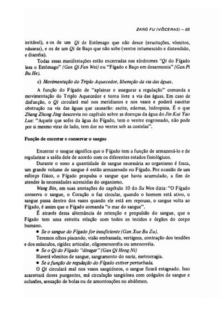 ZANG FU (V(SCERAS) - 85 
irritável), e os de um Qi de Estômago que não desce (eructações, vômitos, 
náuseas), e os de um Qi de Baço que não sobe (ventre intumescido e distendido, 
e diarréia). 
Todas essas manifestações estão encerradas nas síndromes "Qi do Fígado 
lesa o Estômago" (Gan Qi Fan Wei) ou "Fígado e Baço em desarmonia" (GanPi 
BuHe). 
c) Movimentação do Triplo Aquecedor, liberação da viadaságuas. 
A função do Fígado de "aplainar e assegurar a regulação" comanda a 
movimentação do Triplo Aquecedor e torna livre a via das águas. Em caso de 
disfunção, o Qi circulará mal nos meridianos e nos vasos e poderá suscitar 
obstrução na via das águas que causarão: ascite, edemas, hidropisia. É o que 
Zhang Zhong Jing descrevia no capítulo sobre as doenças da água do Jin Kui Yao 
Lue: "Aquele que sofre da água do Fígado, tem o ventre engrossado, não pode 
por si mesmo virar de lado, tem dor no ventre sob as costelas". 
Função de encerrar e conservar o sangue 
Encerrar o sangue significa que o Fígado tem a função de armazená-lo e de 
regularizar a saída dele de acordo com os diferentes estados fisiológicos. 
Durante o sono a quantidade de sangue necessária ao organismo é fraca, 
Um grande volume de sangue é então armazenado no Fígado. Por ocasião de um 
esforço físico, o Fígado propulsa o sangue que havia acumulado, a fim de 
atender às necessidades acrescidas do organismo. 
Wang Bin, em suas anotações do capítulo 10 do Su Wen dizia: "O Fígado 
conserva o sangue, o Coração o faz circular, quando o homem está ativo, o 
sangue passa dentro dos vasos quando ele está em repouso, o sangue volta ao 
Fígado, é assim que o Fígado comanda "o mar do sangue". 
É através dessa alternância de retenção e propulsão do sangue, que o 
Fígado tem uma estreita relação com todos os tecidos e órgãos do corpo 
humano. 
• Se o sangue do Fígado for insuficiente{Gan Xue Bu Zu). 
Teremos olhos piscando, visão embassada, vertigens, contração dos tendões 
e dos músculos, rigidez articular, oligomenorréia ou amenorréia. 
• Se o Qi do Fígado "divagar" (Gan QiHengNi) 
Haverá vômitos de sangue, sangramento do nariz, metrorragia. 
• Se a função de regulação do Fígadoestiverperturbada. 
O Qi circulará mal nos vasos sangüíneos, o sangue ficará estagnado. Isso 
acarretará dores pungentes, má circulação sangüínea com coágulos de sangue e 
oclusões, sensação de bolas ou de amontoações no abdômen. 
 