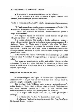 86 - TEORIAS DE BASE DA MEDICINA CHINESA 
• Se, ao contrário, houvergrande irritação que fere o Fígado. 
O Qi terá tendência a se elevar e o sangue o seguirá, causando rosto 
vermelho, vômitos de sangue, epistaxe, hematêmese. 
Função de comandar aos tendões (Ján) e de ter sua aparência exterior nas unhas. 
"O Fígado comanda aos tendões e aponevroses musculares (Jin Mo)". (Su 
Wen cap. 44). A aparência exterior do Fígado se lê nas unhas. 
O Fígado pode comandar aos tendões e bainhas musculares porque o 
sangue dele os alimenta. ' 
Se o sangue do Fígado for insuficiente, ter-se-á: tremores nos pés e nas 
mãos, entorpecimento nos membros, rigidez. 
Se a energia patogênica Calor agredir os líquidos orgânicos e o sangue, o 
sangue não mais poderá alimentar os tendões e as aponevroses musculares, É a 
síndrome: "Vento do Fígado agita o interior", (Gan Feng Nei Dong), 
caracterizada por: espasmos e convulsões dos membros, trismos, câimbras, 
opistótonos. O Su Wen (cap. 74) explica: "Todos os acessos em que se cai com 
ofuscação da vista, pertencem ao Fígado, todo s os acessos com rigidez do corpo 
pertencem ao Vento". 
Os tendões "móveis como o vento" estão associados ao Fígado, o qual dá 
brilho às unhas. A quantidade de sangue do Fígado se repercutirá no estado das 
unhas. 
Com sangue em abundância, os tendões serão sólidos e fortes, as unhas 
resistentes e flexíveis. Se o sangue do Fígado for insuficiente, os tendões serão 
fracos, as unhas secas de cor clara, moles e se deformarão, ou então serão 
delgadas e quebradiças. 
o Fígado tem sua abertura nos olhos 
Os olhos estão ligados aos 5 órgãos e às 6 vísceras, mas o Fígado que rege o 
armazenamento do sangue, tem um vaso em relação com o sistema ocular e, 
portanto, relações privilegiadas com o olho. 
O Su Wen (cap.l0)diz: "O Fígado recebe o sangue e assim podemos ver". 
O Ling Shu (cap. 17) diz: "O Qi do Fígado vai até os olhos. O Fígado funciona 
bem, então podemos discernir as 5 cores". A visão depende então 
essencialmente da contribuição dada pelo sangue e o Yin do Fígado. 
- Se ao Fígado faltar sangue (Gan Xue Xu), haverá perturbação e 
nictalopia. . 
- Se ao Fígado faltar Yin (Gan Yin Xu}, os olhos estarão secos. 
- Se o Yang do Fígado estiver importante demais (Gan Yang ShangKang], 
há ofuscação da vista e vertigem. 
 