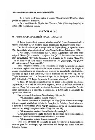 88 - TEORIAS DE BASE DA MEDICINA CHINESA 
- Se o vento do Fígado agitar o interior (Gan Feng Nei Dong) os olhos 
podem ser desviados e revulsos. 
- Se o meridiano do Fígado tiver Vento - Calor (Gan JingFengRe), os 
olhos estão vermelhos e coçam. 
ASvfSCERAS (FU) 
o TRIPLO AQUECEDOR (T~S FOCOS) (SAN lIAO) 
o Triplo Aquecedor é uma das seis vísceras [Fu}, É também denominado a 
víscera solitária (Gu Fu), é dizer a pouca importância do Xin Bao como órgão. 
"No interior do corpo, abrange todos os órgãos (Zang}, é a grande víscera 
(Fu) da cavidade abdominotorácica", diz Zhang Jie Bin no Lei Jing em 1624. 
O Nan Jing (38~ dificuldade) diz: "O Triplo Aquecedor é um ramo do Qi 
original (Yuan Qi), comanda o conjunto dos Qi". E determina ulteriormente 
(66( dificuldade): "O Triplo Aquecedor é o delegado do Qi original (Yuan Qi). 
Tem ele a função de fazer circular e comunicar os Três Qi (Zong Qi, Ying Qi, Wei 
Qi) e atravessa os 5 Zang e as 6 Fu ': 
Essas CItações definem a ação conferida ao Triplo Aquecedor de dirigir 
a atividade orgânica do conjunto do corpo humano. Essa tarefa de direção se 
exerce principalmente na regulação do processo de assimilação, distribuição e 
expulsão da água e dos alimentos, o que é afirmado pelo Su Wen (cap. 8): "O 
Triplo Aquecedor tem a função de irrigar, é a via das águas" , e pelo Nan Jing 
(31 '! dificuldade): "O Triplo Aquecedor é a rota dos alimentos". 
O Yuan Qi (Energia original) circula no corpo todo passando pelo Triplo 
Aquecedor, e ao nível de cada parte superior, média ou inferior, atravessa as 
vísceras (Zang Fu} provocando a atividade funcional de cada uma delas. Permite 
assim sucessivamente a digestão, a assimilação, a distribuição e a excreção das 
águas e dos alimentos. 
Esse processo é descrito no Ling Shu (cap. 10) que diz: 
- "O Aquecedor Superior é como bruma". 
Essa bruma representa a distribuição de Jing Qi dos alimentos no corpo 
inteiro, graças à atividade de difusão do Coração e do Pulmão, a fim de alimentar 
e aquecer o corpo inteiro (Aqui Jing Qi representa o YingQi, energia nutriente 
associada ao Wei Qi, energia de defesa (Ling Shu, cap. 18). 
- "O Aquecedor mediano é semelhante à fermentação". 
O Nei Jing indica aqui a ação do Baço e do Estômago na decomposição dos 
alimentos a fim de transformá-los em substâncias nutrientes. 
- "O Aquecedor Inferior é como um canal". 
Trata-se da atividade de separação do puro e do impuro e da expulsão dos 
detritos para fora do corpo, seja como urina pela Bexiga, seja como fezes pelo 
Intestino Grosso. 
 