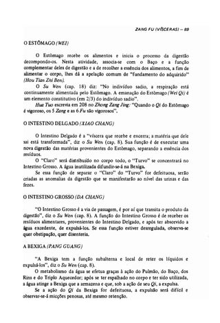 ZANG FU (V(SCERAS) - 89 
O,ESTÔMAGO (WEI) 
o Estômago recebe os alimentos e inicia o processo da digestão 
decompondo-os. Nesta atividade, associa-se com o Baço e a função 
complementar deles de digestão e a de recolher a essência dos alimentos, a fim de 
alimentar o corpo, lhes dá a apelação comum de "fundamento do adquirido" 
(Hou Tian Zhi Ben). 
O Su Wen (cap. 18) diz: "No indivíduo sadio, a respiração está 
continuamente alimentada pelo Estômago. A emanação do Estômago (Wei Qi) é 
um elemento constitutivo (em 2/3) do indivíduo sadio". 
Rua Too escrevia em 208 no Zhong ZangJing: "Quando o Qi do Estômago 
é vigoroso, os 5 Zang e as 6 Fu são vigorosos". 
OINTESTINO DELGADO (X/AO CHANG) 
O Intestino Delgado é a "víscera que recebe e encerra; a matéria que dele 
sai está transformada", diz o Su Wen (cap, 8). Sua função é de executar uma 
nova digestão das matérias provenientes do Estômago, separando a essência dos 
resíduos. 
O "Claro" será distribuído no corpo todo, o "Turvo" se concentrará no 
Intestino Grosso. A água inutilizada difundir-se-á na Bexiga. 
Se essa função de separar o "Claro" do "Turvo" for defeituosa, serão 
criadas as anomalias da digestão que se manifestarão ao nível das urinas e das 
fezes. 
OINTESTINO GROSSO (DA CHANG) 
"O Intestino Grosso é a via de passagem, é por aí que transita o produto da 
digestão", diz o Su Wen (cap. 8). A função do Intestino Grosso é de receber os 
resíduos alimentares, provenientes do Intestino Delgado, e após ter absorvido a 
água excedente, de expulsá-los. Se essa função estiver desregulada, observa-se 
quer obstipação, quer disenteria. 
A BEXIGA (PANG GUANG) 
"A Bexiga tem a função subalterna e local de reter os líquidos e 
expulsá-los", diz o Su Wen (cap. 8). 
O metabolismo da água se efetua graças à ação do Pulmão, do Baço, dos 
Rins e do Triplo Aquecedor; após se ter espalhado no corpo e ter sido utilizada, 
a água atinge a Bexiga que a armazena e que, sob a ação de seu Qi, a expulsa.. 
Se a- ação do Qi da Bexiga for defeituosa, a expulsão será difícil e 
observar-se-á micções penosas, até mesmo retenção. 
 