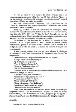 ZANG FU (V(SCERAS) - 97 
Se bem que nessa época as funções do Cérebro tivessem sido todas 
integradas naquela dos órgãos, o Ling Shu (cap. 80) dizia entretanto: "Quando o 
mar das medulas é insuficiente, há vertigens e zumbidos de ouvidos", o que já 
vinha a ligar o Cérebro aos órgãos dos sentidos. 
Mais tarde, na época Ming, Li Zhi Zhen (1518-1593) dizendo que: "O 
Cérebro é a moradia do Shen original (Yuan Shen)", estabelecia uma relação 
clara entre o Cérebro e o espírito. 
Wang Ang, rio "Ben Cao Lue Yao"(O essencial da farmacopéia, 1694) 
declarava: "A faculdade de memória do homem encontra-se no cérebro". Enfim, 
Wang Qing Ren (1768-1831) no "Yi Lin Cai Cuo" (Correção dos erros da 
medicina) localizava no Cérebro a inteligência e a recordação, mas igualmente as 
percepções recebidas por intermédio dos órgãos dos sentidos. 
Os aforismos do Ling Shu (cap. 8), "o cérebro é a moradia do Shen 
primordial" e "o Coração contém o "Shen", podem, atuahnente, parecer 
contraditórios, porém a medicina chinesa considera que o espírito e a 
inteligência que provêm do Cérebro, necessitam do alimento do sangue para 
poderem existir. 
A esse respeito, pode-se notar que um certo número de síndromes 
atribuídas aos órgãos (Zang), correspondem de fato a doenças do Cérebro. São 
em particular: 
"Humores viscosos - Fogo obstruem os orifícios do Coração". 
"Coração e Rim não mais têm relações". 
"Qi do Fígado, em estagnação". 
"Fogo do Fígado inflama o alto". 
"Vento do Fígado agita o interior". 
"Jing dos Rins insuficiente". 
Do mesmo modo, os princípios terapêuticos seguintes correspondem a tra-tamentos 
de doenças do Cérebro. 
"Clarear o Coração, abrir seus orifícios". 
"Alimentar o Coração, apaziguar o Shen ". 
"Fazer comunicar Rim e Coração". 
"Drenar a estagnação do Fígado". 
"Drenar refrescando o Fogo do Fígado". 
"Apaziguar o Fígado e apagar seu Vento". 
"Aumentar o Jing, fortificar a medula". 
Enfim, certos medicamentos são ativos no. cérebro: assim, são aqueles que 
"dispersam o calor do Fogo do meridiano do Coração", tais como Niu Huang 
(Calculis bovís), Xi Jiao (Cornu Rhinoceri asiatici), ou aqueles que "apaziguam o 
Shen do Coração", tais comoZhu Sha (Cinnabis), Zoo Ren (Ziziphus vulgaris). 
OSVASOS 
O termo de "vasos" encobre dois conceitos: 
 