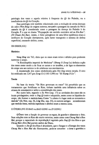 ZANG FU (V(SCERAS) - 99 
patologia dos vasos e aquela relativa à fraqueza do Qi do Pulmão, ou a 
insuficiência do Qi do Coração. 
Essa patologia está também relacionada com a evolução de certas doenças 
do calor (WenBing} de origem externa, nas quais a passagem da camada do Wei à 
camada do Qi é considerada como a passagem da doença do Pulmão à do 
Coração. É o que se chama "Propagação em sentido contrário até ao Xin Bao", 
(Ni Chuan Xin Bao]. Assim, o fator patogênico de uma febre epidêmica ataca o 
invólucro do Coração diretamente, após haver transposto o sistema de defesa 
superficial, causando delírio, coma. 
osOSSOS(CU) 
Histórico 
Wang Bing em 762, dizia que os ossos eram retos e sólidos para poderem 
sustentar o corpo. 
"A Enciclopédia imperial de Medicina" (Sheng Ji Zong Lu) definia a ação 
dos ossos como sendo a de fixar as carnes e os tendões, a de ligar os elementos 
do corpo uns aos outros e a 'de colaborar nos movimentos. 
A enumeração dos ossos estabelecida pelo Nei Jing estava errada. O erro 
foi retificado em 1247 por Zong Ci (1185-1249) no "Xi Yuang li Lu". 
Teoria 
Na base da teoria: "Os Rins governam os ossos" foi percebido que os 
tratamentos que fortificam os Rins, tinham também uma influência sobre os 
atrasos de crescimento e sobre a consolidação dos ossos. 
Por outro lado, segundo o Su Wen (cap. 17) as cavidades dos ossos são os 
locais privilegiados, onde o Jing Qi inato e adquirido, assim como os líquidos do 
corpo, vão formar a medula6ssea.Como "o crânio é o lugar onde se concentra a 
medula" (Su Wen, cap. 36, Ling Shu, cap. 33), os autores antigos consideravam 
que medula óssea, medula espinhosa e cérebro eram a mesma coisa. 
o ÚTERO (NU ZIBAO ou BAO GONG ou ZI GONG) 
oÚtero tem a função de governar as regras, de guardar e alimentar o feto. 
Suas relações com os Rins são muito estreitas, assim como com ChangMai e Ren 
Mai, porque a capacidade de reprodução é regulada pelo Jing Qi dos Rins e que 
Chong Mai e Ren Mai partem ambos do Útero. 
Quando o Jin Qi dos Rins é abundante, que o Sangue e a Energia dos vasos 
Chang Mai e Ren Mai são florescentes, pode-se conceber e levar a gravidez a 
 