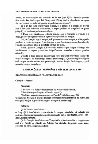 100 - TEORIAS DE.BASE DA MEDICINA CHINESA 
termo, as menstruações são normais, O Su Wen (cap. 1) diz :·"Quando passam 
dentro de Ren Mai e que Tai Chang Mai (Chong Mai} é abundante, as regras 
chegam em seu período, eis porque se pode ter uma criança". 
Se o Qi dos Rins estiver vazio e fraco, se o Sangue e a Energia de Chang 
Mai e Ren Mai estiverem deficientes, as regras podem ser irregulares ou parar 
(Jing Bi}, as mulheres podem ser estéreis. 
O Útero tem iguahnente estreita relação com o Coração, o Fígado e o 
Baço, porque as regras normais e a gravidez dependem do sangue. 
Ora, o Coração rege o sangue, o Fígado armazena o sangue, e o Baço pode 
produzir e conter o sangue. É por isso que o mau funcionamento do Coração, do 
Fígado ou do Baço, afeta a atividade normal do útero. 
Assim, quando Coração e Baço estão vazios e que Sangue e Energia são 
insuficientes, as regras podem ser insignificantes, atrasadas e mesmo paradas 
(Jing Ri). . 
Quando o Baço está em estado vazio e que seu Qi se despedaça, não pode 
conter o sangue, há hemorragia uterina (metrorragia). Quando o Qi do Fígado 
está congestionado, cria-se uma perturbação em sua função de drenagem, a qual 
acarretará regras irregulares. 
ASRELAÇÕES ENTRE ÓRGÃOS E VÍSCERAS (ZANG e FU) 
RELAÇÕES DOS ÓRGÃOS (ZANG) ENTRE ELES 
Coração - Puhnão 
Fisiologia 
O Coração e o Pulmão localizam-se no Aquecedor Superior. 
O Coração rege o Sangue, o Pulmão rege o Qi. 
"Todos os vasos se reencontram no Pulmão" (Su Wen, cap. 21). 
O sangue do Coração e o Qi do Pulmão dependem mutuamente um do outro, daí 
o adágio: "O Qi é o general do sangue; o sangue é a mãe do Qi". 
Patologia 
Qi do Pulmão insuficiente: 
o Zong Qi é insuficiente, a circulação do sangue retardada, há oclusão por 
coágulos. Sintomas: opressão no peito, respiração curta, palpitações, lábios azu­lados, 
língua púrpura. 
Qi do Coração insuficiente ou Yangdo Coração diminuído: o sangue corre 
mal e a função de difusão do Pulmão fica afetada. Sintomas: tosse, asma, 
opressão no peito, respiração difícil. 
 