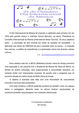 O Dia Internacional da Música foi proposto e celebrado pela primeira vez em
1975 pelo grande músico e violinista Yehudi Menuhin, na altura, Presidente do
Conselho Internacional da Música (International Music Council). Os seus objetivos
eram: - a promoção da arte musical em todas as secções da sociedade; - a
aplicação dos ideais da UNESCO de paz e amizade entre os povos; - a evolução
das culturas, a partilha de experiências e a apreciação mútua dos diversos valores
estéticos.
Fonte: http://nosnalinha.blogspot.pt/2008/09/dia-da-msica-frum-coimbra.html
Para celebrar este dia, a BEVA (Biblioteca Escolar Vieira de Araújo) promove
uma exposição e, em parceria com a Academia de Música de Vieira do Minho, no
âmbito do ensino articulado, será proporcionado à comunidade educativa um
contacto direto com instrumentos musicais, de acordo com o programa que se
encontra afixado em vários locais da EB/S Vieira de Araújo.
O objetivo é assinalar esta data com uma diversidade de instrumentos
musicais e sons por eles produzidos.
Com esta iniciativa, a BEVA pretende constituir-se também como um espaço
lúdico e pedagógico diferente onde os alunos tenham oportunidade de
construir/consolidar aprendizagens num ambiente diferenciado.
O Coordenador da Biblioteca
Élio Geadas
 