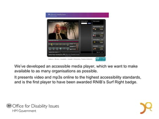 A Bold Vision for 2014 We’ve developed an accessible media player, which we want to make available to as many organisations as possible.  It presents video and mp3s online to the highest accessibility standards, and is the first player to have been awarded RNIB’s Surf Right badge.  