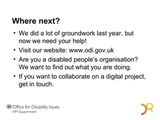 Where next? We did a lot of groundwork last year, but now we need your help! Visit our website: www.odi.gov.uk Are you a disabled people’s organisation? We want to find out what you are doing. If you want to collaborate on a digital project, get in touch. A Bold Vision for 2014 