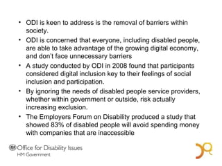 ODI is keen to address is the removal of barriers within society.  ODI is concerned that everyone, including disabled people, are able to take advantage of the growing digital economy, and don’t face unnecessary barriers A study conducted by ODI in 2008 found that participants considered digital inclusion key to their feelings of social inclusion and participation. By ignoring the needs of disabled people service providers, whether within government or outside, risk actually increasing exclusion.  The Employers Forum on Disability produced a study that showed 83% of disabled people will avoid spending money with companies that are inaccessible A Bold Vision for 2014 