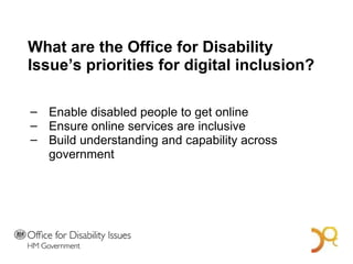 What are the Office for Disability Issue’s priorities for digital inclusion? Enable disabled people to get online Ensure online services are inclusive Build understanding and capability across government A Bold Vision for 2014 