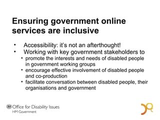 Ensuring government online services are inclusive Accessibility: it’s not an afterthought!  Working with key government stakeholders to promote the interests and needs of disabled people in government working groups  encourage effective involvement of disabled people and co-production facilitate conversation between disabled people, their organisations and government A Bold Vision for 2014 
