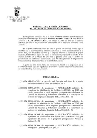 AYUNTAMIENTO DE
MAJADAHONDA
(MADRID)

CONVOCATORIA A SESIÓN ORDINARIA
DEL PLENO DE LA CORPORACIÓN MUNICIPAL

Por la presente convoco a Vd. a la sesión ordinaria del Pleno de la Corporación
Municipal que tendrá lugar el día 27 de diciembre de 2013 a las 09:15 h. en el Salón de
Actos de la CASA CONSISTORIAL con arreglo al Orden del Día que se expresa,
debiendo, en caso de no poder asistir, comunicarlo con la antelación suficiente a esta
Alcaldía.
De no poder celebrarse la sesión por falta de quórum (un tercio del número legal de
miembros de la Corporación) se entenderá convocada la sesión automáticamente a la
misma hora, dos días hábiles después, y si tampoco entonces se alcanzase el quórum
necesario, la Presidencia dejará sin efecto la convocatoria posponiendo el estudio de los
asuntos incluidos en el Orden del Día para la primera sesión que se celebre con
posterioridad, sea ordinaria o extraordinaria (art. 90 del Reglamento de Organización,
Funcionamiento y Régimen Jurídico de las Entidades Locales).
A partir de esta misma fecha de convocatoria, tendrá a su disposición en la
Secretaría General, todos los expedientes, documentos y cuantos antecedentes deban servir
de base al debate y, en su caso, votación.

ORDEN DEL DÍA
1.(219/13) APROBACIÓN, si procede, del Borrador del Acta de la sesión
ordinaria celebrada el 27 de noviembre de 2013.
2.(220/13) RESOLUCIÓN de alegaciones y APROBACIÓN definitiva del
expediente de Modificación de Créditos 24/13/ES/04 de 2013, por
crédito extraordinario en el programa presupuestario Administración
General de Vivienda y Urbanismo, destinado a la suscripción de
acciones por ampliación de capital de PAMMASA (3.1.3)
3.(221/13) RESOLUCIÓN de alegaciones y APROBACIÓN definitiva del
expediente de Modificación de Créditos 33/13/ES/06 de 2013, por
crédito extraordinario en el programa presupuestario Administración
General de Vivienda y Urbanismo, destinado a la suscripción de
acciones por ampliación de capital de PAMMASA (3.1.3)
4.(222/13) RESOLUCIÓN de alegaciones y APROBACIÓN definitiva del
expediente de Modificación de Créditos 032/13/ES/05 de 2013, por
suplemento de crédito en el programa presupuestario Parques y
Jardines (3.1.3)
5.(223/13) RESOLUCIÓN de alegaciones y APROBACIÓN definitiva del
Presupuesto General para 2014. (3.1.1)

 