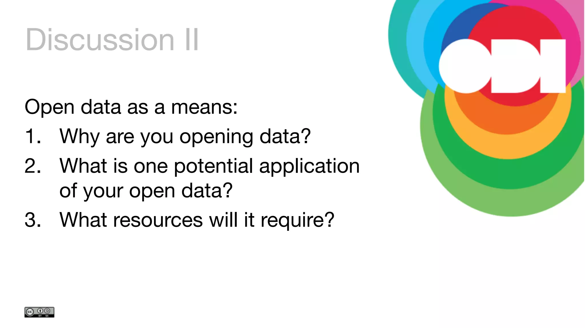 Discussion II
Open data as a means:
1.  Why are you opening data?
2.  What is one potential application
of your open data? 
3.  What resources will it require?
 