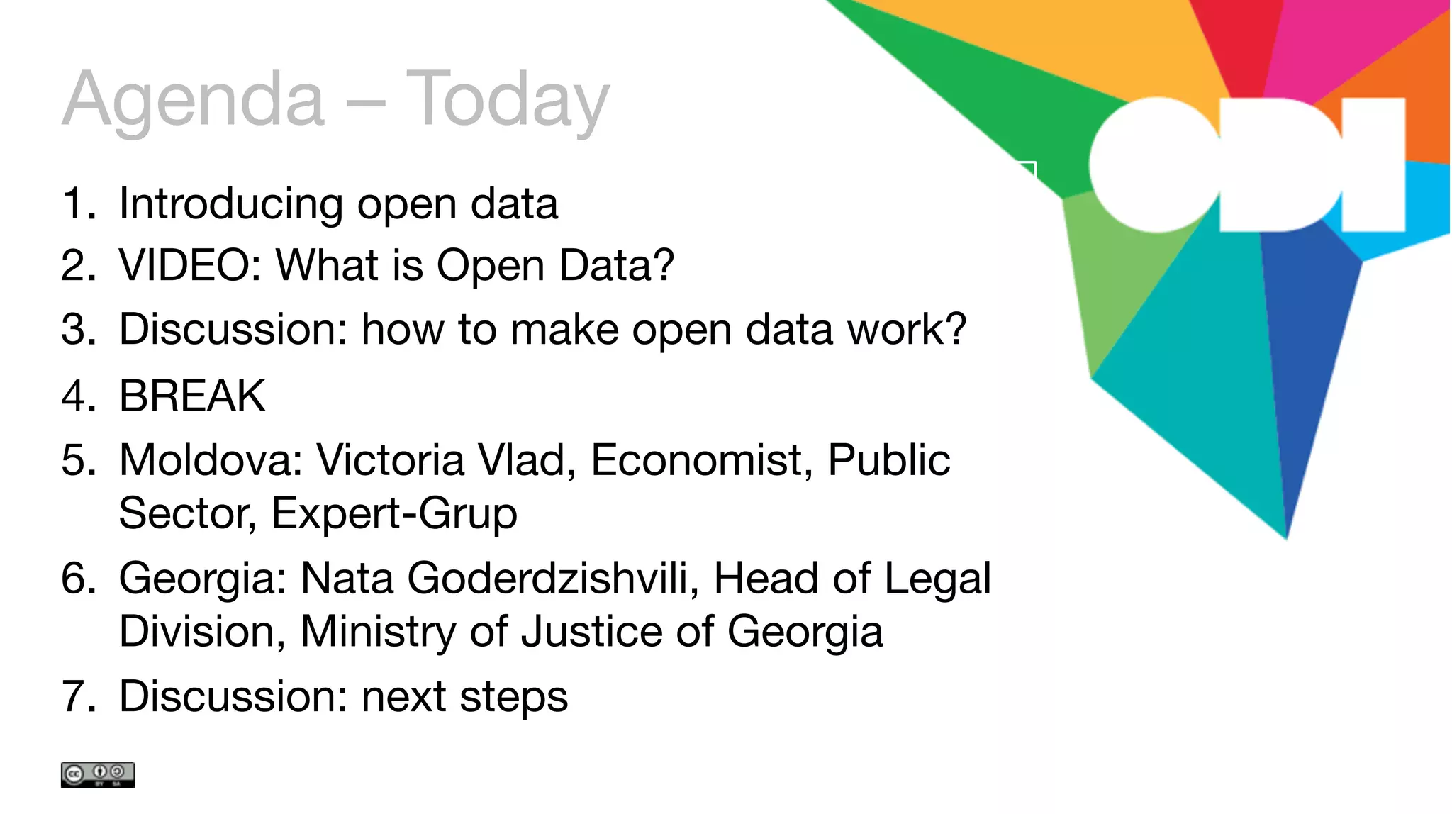 Agenda – Today
1.  Introducing open data
2.  VIDEO: What is Open Data?
3.  Discussion: how to make open data work?
4.  BREAK
5.  Moldova: Victoria Vlad, Economist, Public
Sector, Expert-Grup
6.  Georgia: Nata Goderdzishvili, Head of Legal
Division, Ministry of Justice of Georgia
7.  Discussion: next steps 
 