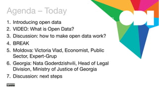 Agenda – Today
1.  Introducing open data
2.  VIDEO: What is Open Data?
3.  Discussion: how to make open data work?
4.  BREAK
5.  Moldova: Victoria Vlad, Economist, Public
Sector, Expert-Grup
6.  Georgia: Nata Goderdzishvili, Head of Legal
Division, Ministry of Justice of Georgia
7.  Discussion: next steps 
 