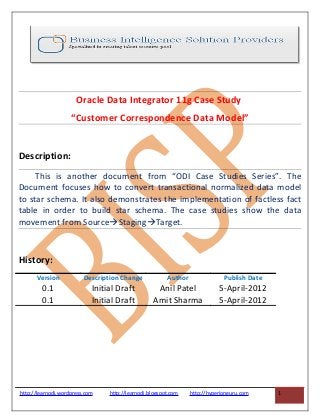Oracle Data Integrator 11g Case Study
“Customer Correspondence Data Model”
Description:
This is another document from “ODI Case Studies Series”. The
Document focuses how to convert transactional normalized data model
to star schema. It also demonstrates the implementation of factless fact
table in order to build star schema. The case studies show the data
movement from SourceStagingTarget.
History:
Version Description Change Author Publish Date
0.1 Initial Draft Anil Patel 5-April-2012
0.1 Initial Draft Amit Sharma 5-April-2012
http://learnodi.wordpress.com http://learnodi.blogspot.com http://hyperionguru.com 1
 
