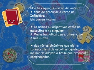 Não te esqueças que no dicionário:    tens de procurar o verbo no  Infinitivo ; Ele comeu ->comer    os nomes ou adjectivos estão no  masculino  e no  singular ; A Maria tem olhos azuis. olhos->olho Azuis -> azul    dos vários sinónimos que ele te fornece, tens de escolher aquele que melhor se adapte à frase que procuras compreender. 