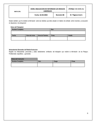 MATA SPA.
ODIRL OBLIGACION DE INFORMAR LOS RIESGOS
LABORALES
(Código: ODI-ODIRL-01)
Fecha: 16-03-2022 Revisión 00 N.° Página 6 de 6
6
Declaro también que he recibido la información sobre las medidas que debo adoptar en materia de combate contra incendios y evacuación
en situaciones de emergencia”.
Datos del Trabajador:
Antecedentes Generales del Relator/Instructor
Registre los Antecedentes personales y datos debidamente verificados del trabajador que recibirá la información de los Riesgos
Profesionales específicos y generales:
Nombre Completo: Rut:
Fecha Hora de Inicio Hora de Termino Firma Huella
Datos del Instructor
Nombre Completo: Rut: Cargo Firma
 