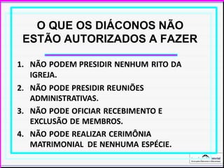 Associação Ministerial
Guia para Diáconos e Diaconisas
O QUE OS DIÁCONOS NÃO
ESTÃO AUTORIZADOS A FAZER
1. NÃO PODEM PRESIDIR NENHUM RITO DA
IGREJA.
2. NÃO PODE PRESIDIR REUNIÕES
ADMINISTRATIVAS.
3. NÃO PODE OFICIAR RECEBIMENTO E
EXCLUSÃO DE MEMBROS.
4. NÃO PODE REALIZAR CERIMÔNIA
MATRIMONIAL DE NENHUMA ESPÉCIE.
 