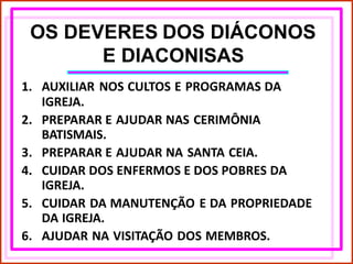 OS DEVERES DOS DIÁCONOS
E DIACONISAS
1. AUXILIAR NOS CULTOS E PROGRAMAS DA
IGREJA.
2. PREPARAR E AJUDAR NAS CERIMÔNIA
BATISMAIS.
3. PREPARAR E AJUDAR NA SANTA CEIA.
4. CUIDAR DOS ENFERMOS E DOS POBRES DA
IGREJA.
5. CUIDAR DA MANUTENÇÃO E DA PROPRIEDADE
DA IGREJA.
6. AJUDAR NA VISITAÇÃO DOS MEMBROS.
 