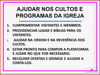 Associação Ministerial
Guia para Diáconos e Diaconisas
AJUDAR NOS CULTOS E
PROGRAMAS DA IGREJA
1. CUMPRIMENTAR VISITANTES E MEMBROS.
2. PROVIDENCIAR LUGAR E BÍBLIAS PARA OS
VISITANTES.
3. AJUDAR NA ORDEM E NA REVERÊNCIA DOS
CULTOS.
4. ESTAR PRONTO PARA COMPOR A PLATAFORMA
E JUDAR NO QUE FOR NECESSARIO.
5. RECOLHER OFERTAS E DÍZIMOS E AJUDAR A
CONTA-LOS.
 